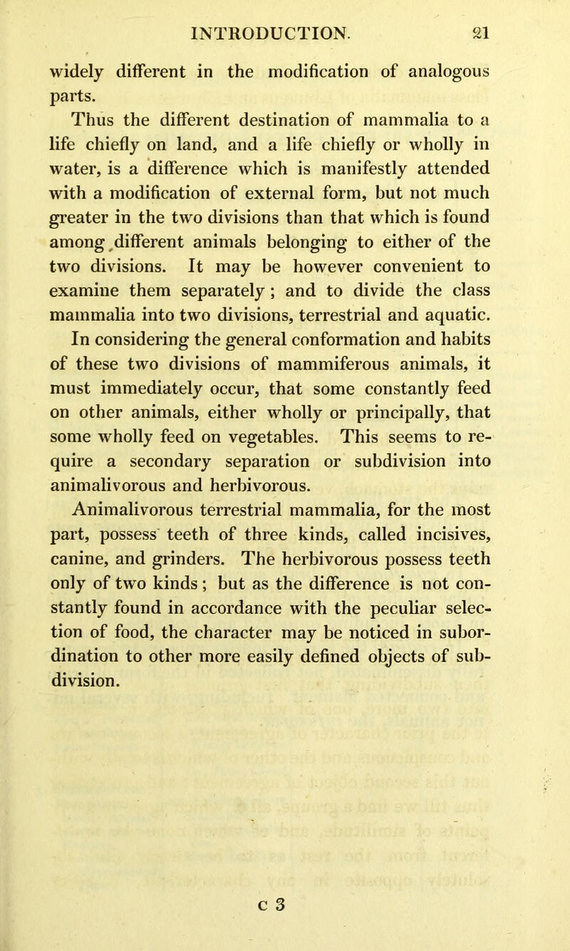 widely different in the modification of analogous parts. Thus the different destination of mammalia to a life chiefly on land, and a life chiefly or wholly in water, is a difference which is manifestly attended with a modification of external form, but not much greater in the two divisions than that which is found among different animals belonging to either of the two divisions. It may be however convenient to examine them separately ; and to divide the class mammalia into two divisions, terrestrial and aquatic. In considering the general conformation and habits of these two divisions of mammiferous animals, it must immediately occur, that some constantly feed on other animals, either wholly or principally, that some wholly feed on vegetables. This seems to re- quire a secondary separation or subdivision into animalivorous and herbivorous. Animalivorous terrestrial mammalia, for the most part, possess teeth of three kinds, called incisives, canine, and grinders. The herbivorous possess teeth only of two kinds; but as the difference is not con- stantly found in accordance with the peculiar selec- tion of food, the character may be noticed in subor- dination to other more easily defined objects of sub- division.