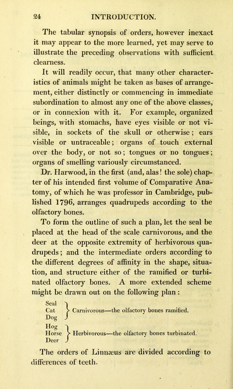 The tabular synopsis of orders, however inexact it may appear to the more learned, yet may serve to illustrate the preceding observations with sufficient clearness. It will readily occur, that many other character- istics of animals might be taken as bases of arrange- ment, either distinctly or commencing in immediate subordination to almost any one of the above classes, or in connexion with it. For example, organized beings, with stomachs, have eyes visible or not vi- sible, in sockets of the skull or otherwise; ears visible or untraceable; organs of touch external over the body, or not so; tongues or no tongues; organs of smelling variously circumstanced. Dr. Harwood, in the first (and, alas! the sole) chap- ter of his intended first volume of Comparative Ana- tomy, of which he was professor in Cambridge, pub- lished 1796, arranges quadrupeds according to the olfactory bones. To form the outline of such a plan, let the seal be placed at the head of the scale carnivorous, and the deer at the opposite extremity of herbivorous qua- drupeds ; and the intermediate orders according to the different degrees of affinity in the shape, situa- tion, and structure either of the ramified or turbi- nated olfactory bones. A more extended scheme might be drawn out on the following plan : Seal V Cat > Carnivorous—the olfactory bones ramified. Dog / Hog Horse > Herbivorous—the olfactory bones turbinated. Deer J The orders of Linnaeus are divided according to differences of teeth.