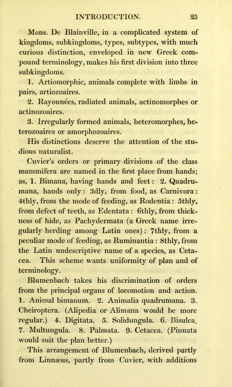 Mons. De Blainville, in a complicated system of kingdoms, subkingdoms, types, subtypes, with much curious distinction, enveloped in new Greek com- pound terminology, makes his first division into three subkingdoms. 1. Artiomorphic, animals complete with limbs in pairs, artiozoaires. 2. Rayonn^es, radiated animals, actinomorphes or actinozoaires. 3. Irregularly formed animals, heteromorphes, he- terozoaires or amorphozoaires. His distinctions deserve the attention of the stu- dious naturalist. Cuvier’s orders or primary divisions of the class mammifera are named in the first place from hands; as, 1. Bimana, having hands and feet: 2. Quadru- mana, hands only: 3dly, from food, as Carnivora: 4thly, from the mode of feeding, as Rodentia: 5thly, from defect of teeth, as Edentata: 6thly, from thick- ness of hide, as Pachydermata (a Greek name irre- gularly herding among Latin ones): 7thly, from a peculiar mode of feeding, as Ruminantia: 8thly, from the Latin undescriptive name of a species, as Ceta- cea. This scheme wants uniformity of plan and of terminology. Blumenbach takes his discrimination of orders from the principal organs of locomotion and action. 1. Animal bimanum. 2. Animalia quadrumana. 3. Cheiroptera. (Alipedia or Alimana would be more regular.) 4. Digitata. 5. Solidungula. 6. Bisulca. 7. Multungula. 8. Palmata. 9. Cetacea. (Pinnata would suit the plan better.) This arrangement of Blumenbach, derived partly from Linnaeus, partly from Cuvier, with additions