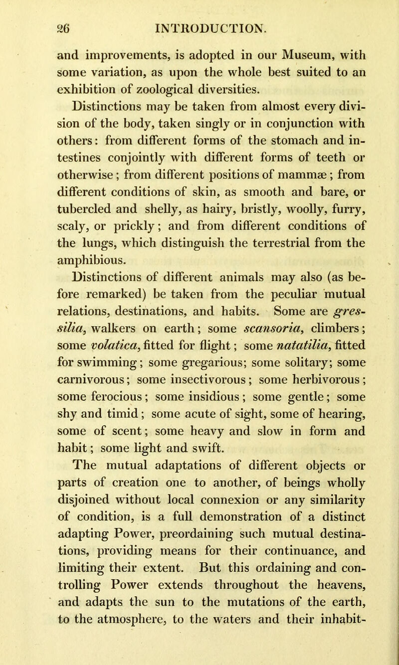 and improvements, is adopted in our Museum, with some variation, as upon the whole best suited to an exhibition of zoological diversities. Distinctions may be taken from almost every divi- sion of the body, taken singly or in conjunction with others: from different forms of the stomach and in- testines conjointly with different forms of teeth or otherwise; from different positions of mammae ; from different conditions of skin, as smooth and bare, or tubercled and shelly, as hairy, bristly, woolly, furry, scaly, or prickly; and from different conditions of the lungs, which distinguish the terrestrial from the amphibious. Distinctions of different animals may also (as be- fore remarked) be taken from the peculiar mutual relations, destinations, and habits. Some are gres- silia, walkers on earth; some scansoria, climbers; some volatica, fitted for flight; some natatilia, fitted for swimming; some gregarious; some solitary; some carnivorous; some insectivorous; some herbivorous ; some ferocious; some insidious ; some gentle; some shy and timid; some acute of sight, some of hearing, some of scent; some heavy and slow in form and habit; some light and swift. The mutual adaptations of different objects or parts of creation one to another, of beings wholly disjoined without local connexion or any similarity of condition, is a full demonstration of a distinct adapting Power, preordaining such mutual destina- tions, providing means for their continuance, and limiting their extent. But this ordaining and con- trolling Power extends throughout the heavens, and adapts the sun to the mutations of the earth, to the atmosphere, to the waters and their inhabit-