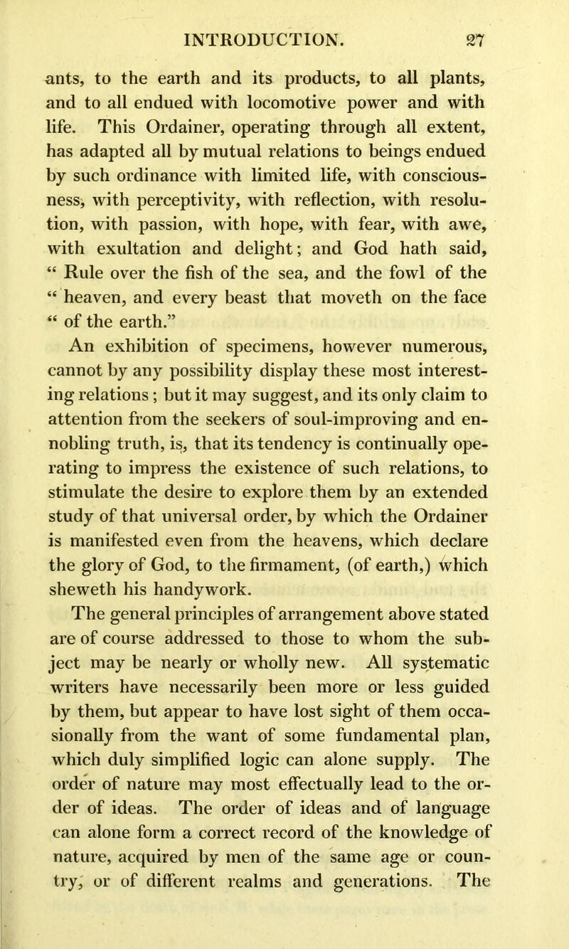 ants, to the earth and its products, to all plants, and to all endued with locomotive power and with life. This Ordainer, operating through all extent, has adapted all by mutual relations to beings endued by such ordinance with limited life, with conscious- ness, with perceptivity, with reflection, with resolu- tion, with passion, with hope, with fear, with awe, with exultation and delight; and God hath said, “ Rule over the fish of the sea, and the fowl of the “ heaven, and every beast that moveth on the face “ of the earth.” An exhibition of specimens, however numerous, cannot by any possibility display these most interest- ing relations; but it may suggest, and its only claim to attention from the seekers of soul-improving and en- nobling truth, is, that its tendency is continually ope- rating to impress the existence of such relations, to stimulate the desire to explore them by an extended study of that universal order, by which the Ordainer is manifested even from the heavens, which declare the glory of God, to the firmament, (of earth,) which sheweth his handywork. The general principles of arrangement above stated are of course addressed to those to whom the sub- ject may be nearly or wholly new. All systematic writers have necessarily been more or less guided by them, but appear to have lost sight of them occa- sionally from the want of some fundamental plan, which duly simplified logic can alone supply. The order of nature may most effectually lead to the or- der of ideas. The order of ideas and of language can alone form a correct record of the knowledge of nature, acquired by men of the same age or coun- try, or of different realms and generations. The