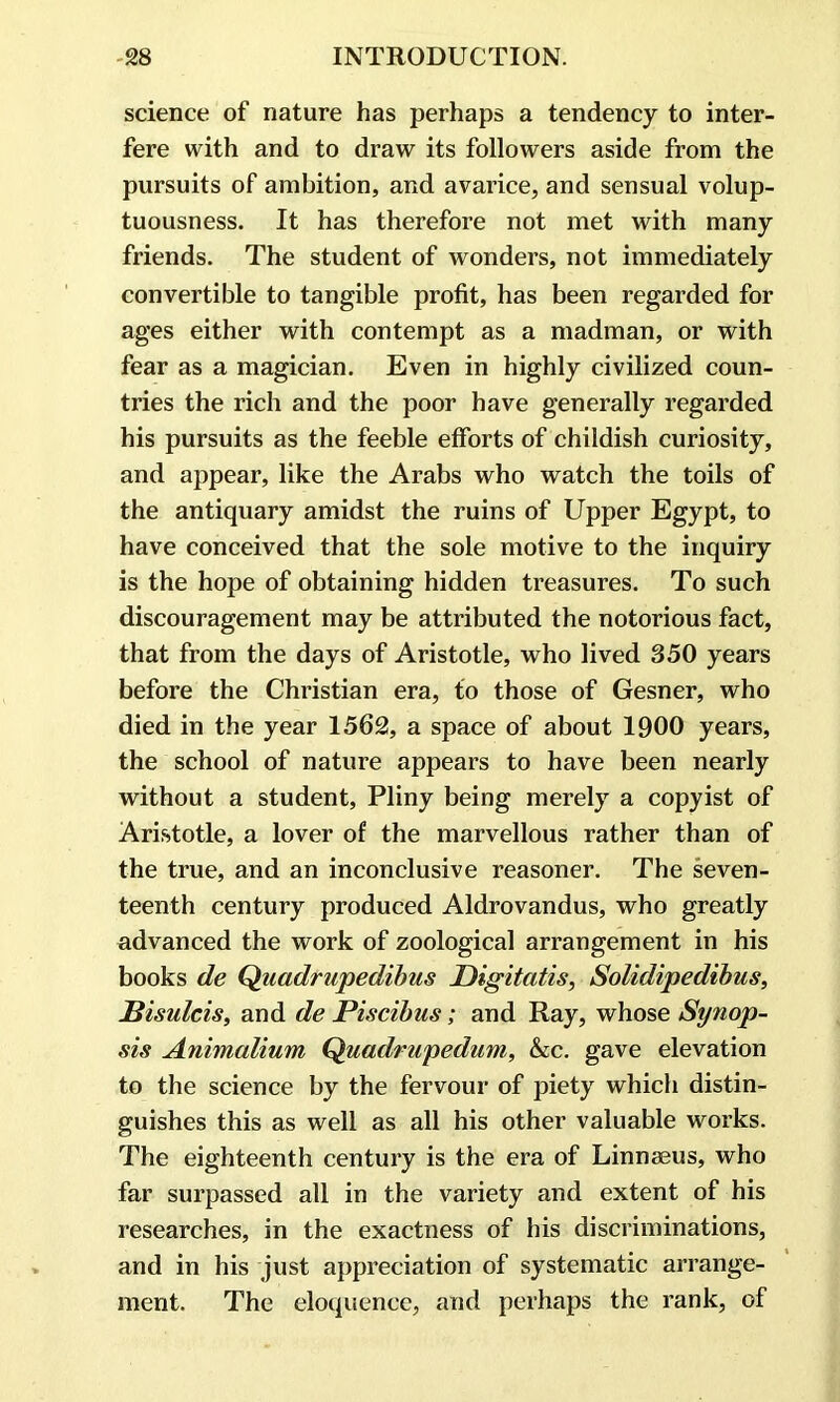 science of nature has perhaps a tendency to inter- fere with and to draw its followers aside from the pursuits of ambition, and avarice, and sensual volup- tuousness. It has therefore not met with many friends. The student of wonders, not immediately convertible to tangible profit, has been regarded for ages either with contempt as a madman, or with fear as a magician. Even in highly civilized coun- tries the rich and the poor have generally regarded his pursuits as the feeble efforts of childish curiosity, and appear, like the Arabs who watch the toils of the antiquary amidst the ruins of Upper Egypt, to have conceived that the sole motive to the inquiry is the hope of obtaining hidden treasures. To such discouragement may be attributed the notorious fact, that from the days of Aristotle, who lived 350 years before the Christian era, to those of Gesner, who died in the year 1562, a space of about 1900 years, the school of nature appears to have been nearly without a student, Pliny being merely a copyist of Aristotle, a lover of the marvellous rather than of the true, and an inconclusive reasoner. The seven- teenth century produced Aldrovandus, who greatly advanced the work of zoological arrangement in his books de Quadrupedibus Digitatis, Solidipedibus, Bisulcis, and de Piscibus; and Ray, whose Synop- sis Animalium Quadrupedum, he. gave elevation to the science by the fervour of piety which distin- guishes this as well as all his other valuable works. The eighteenth century is the era of Linnaeus, who far surpassed all in the variety and extent of his researches, in the exactness of his discriminations, and in his just appreciation of systematic arrange- ment. The eloquence, and perhaps the rank, of