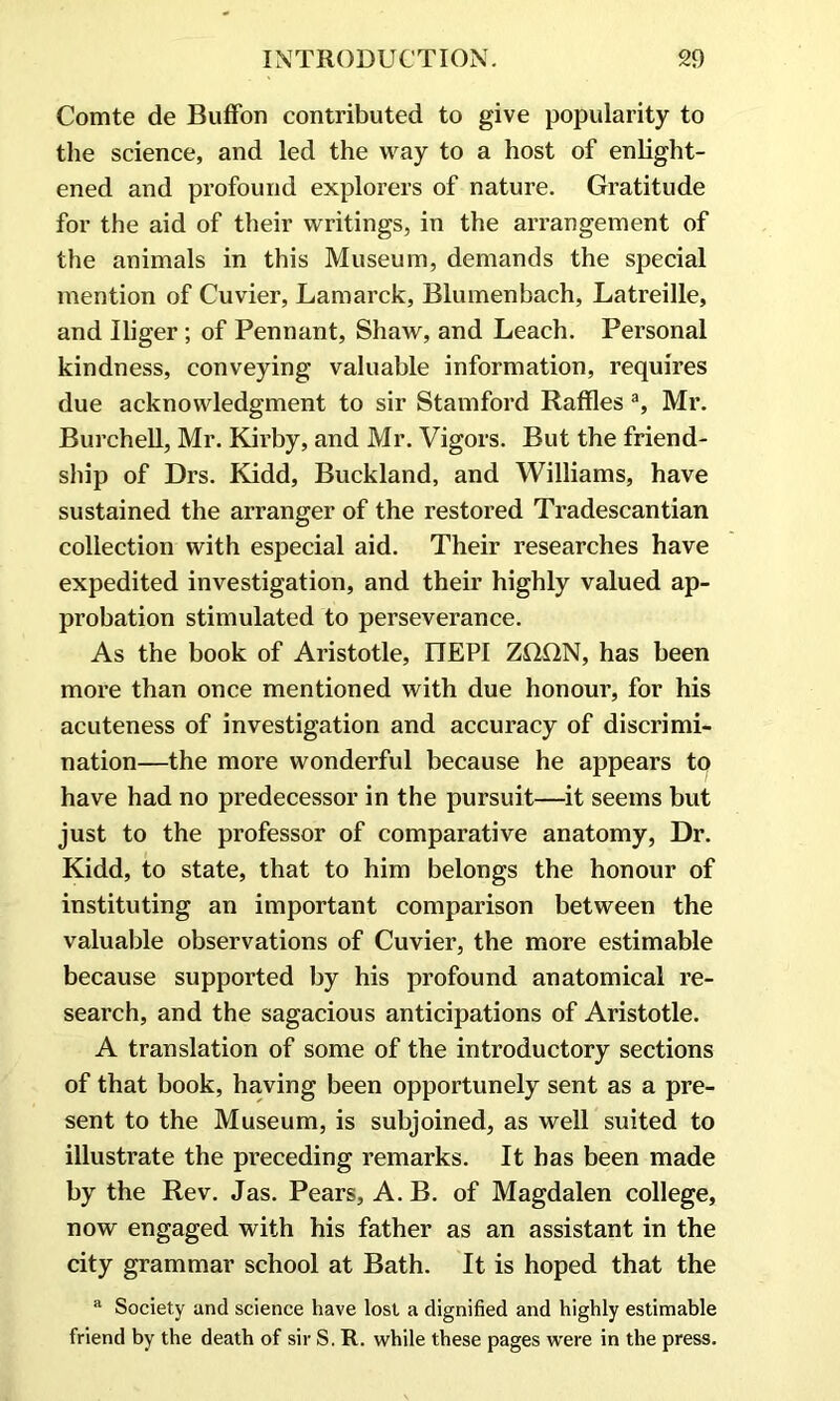 Comte de Buffon contributed to give popularity to the science, and led the way to a host of enlight- ened and profound explorers of nature. Gratitude for the aid of their writings, in the arrangement of the animals in this Museum, demands the special mention of Cuvier, Lamarck, Blumenbach, Latreille, and Iliger; of Pennant, Shaw, and Leach. Personal kindness, conveying valuable information, requires due acknowledgment to sir Stamford Raffles a, Mr. Burchell, Mr. Kirby, and Mr. Vigors. But the friend- ship of Drs. Kidd, Buckland, and Williams, have sustained the arranger of the restored Tradescantian collection with especial aid. Their researches have expedited investigation, and their highly valued ap- probation stimulated to perseverance. As the book of Aristotle, IIEPI ZDDN, has been more than once mentioned with due honour, for his acuteness of investigation and accuracy of discrimi- nation—the more wonderful because he appears to have had no predecessor in the pursuit—it seems but just to the professor of comparative anatomy, Dr. Kidd, to state, that to him belongs the honour of instituting an important comparison between the valuable observations of Cuvier, the more estimable because supported by his profound anatomical re- search, and the sagacious anticipations of Aristotle. A translation of some of the introductory sections of that book, having been opportunely sent as a pre- sent to the Museum, is subjoined, as well suited to illustrate the preceding remarks. It has been made by the Rev. Jas. Pears, A. B. of Magdalen college, now engaged with his father as an assistant in the city grammar school at Bath. It is hoped that the a Society and science have lost a dignified and highly estimable friend by the death of sir S. R. while these pages were in the press.