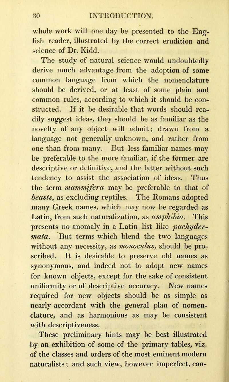 whole work will one day be presented to the Eng- lish reader, illustrated by the correct erudition and science of Dr. Kidd. The study of natural science would undoubtedly derive much advantage from the adoption of some common language from which the nomenclature should be derived, or at least of some plain and common rules, according to which it should be con- structed. If it be desirable that words should rea- dily suggest ideas, they should be as familiar as the novelty of any object will admit; drawn from a language not generally unknown, and rather from one than from many. But less familiar names may be preferable to the more familiar, if the former are descriptive or definitive, and the latter without such tendency to assist the association of ideas. Thus the term mammifera may be preferable to that of beasts, as excluding reptiles. The Romans adopted many Greek names, which may now be regarded as Latin, from such naturalization, as amphibia. This presents no anomaly in a Latin list like pachyder- mata. But terms which blend the two languages without any necessity, as monoculus, should be pro- scribed. It is desirable to preserve old names as synonymous, and indeed not to adopt new names for known objects, except for the sake of consistent uniformity or of descriptive accuracy. New names required for new objects should be as simple as nearly accordant with the general plan of nomen- clature, and as harmonious as may be consistent with descriptiveness. These preliminary hints may be best illustrated by an exhibition of some of the primary tables, viz. of the classes and orders of the most eminent modern naturalists ; and such view, however imperfect, can-