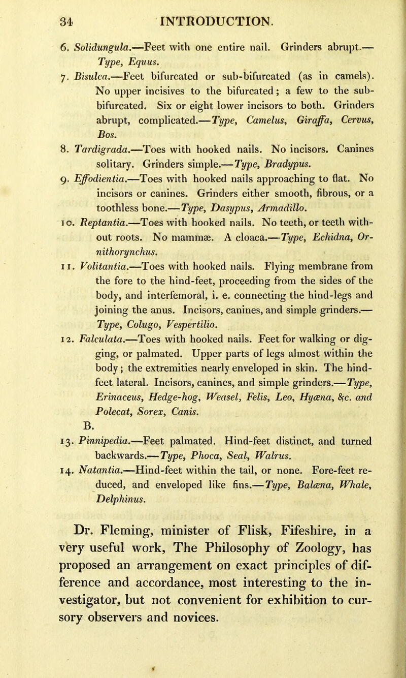 6. Solidungula.—Feet with one entire nail. Grinders abrupt.— Type, Equus. 7. Bisulca.—Feet bifurcated or sub-bifurcated (as in camels). No upper incisives to the bifurcated; a few to the sub- bifurcated. Six or eight lower incisors to both. Grinders abrupt, complicated.—Type, Camelus, Giraffa, Cervus, Bos. 8. Tardigrada.—Toes with hooked nails. No incisors. Canines solitary. Grinders simple.—Type, Bradypus. 9. Effodientia.—Toes with hooked nails approaching to flat. No incisors or canines. Grinders either smooth, fibrous, or a toothless bone.— Type, Dasypus, Armadillo. 10. Reptantia.—Toes with hooked nails. No teeth, or teeth with- out roots. No mammae. A cloaca.—Type, Echidna, Or- nithorynchus. 11. Volitantia.—Toes with hooked nails. Flying membrane from the fore to the hind-feet, proceeding from the sides of the body, and interfemoral, i. e. connecting the hind-legs and joining the anus. Incisors, canines, and simple grinders.— Type, Colugo, Vespertilio. 12. Falculata.—Toes with hooked nails. Feet for walking or dig- ging, or palmated. Upper parts of legs almost within the body; the extremities nearly enveloped in skin. The hind- feet lateral. Incisors, canines, and simple grinders.—Type, Erinaceus, Hedge-hog, Weasel, Felis, Leo, Hycena, fyc. and Polecat, Sorex, Canis. B. 13. Pinnipedia.—Feet palmated. Hind-feet distinct, and turned backwards.—Type, Phoca, Seal, Walrus. 14. Natantia.—Hind-feet within the tail, or none. Fore-feet re- duced, and enveloped like fins.— Type, Balcena, Whale, Delphinus. Dr. Fleming, minister of Flisk, Fifeshire, in a very useful work, The Philosophy of Zoology, has proposed an arrangement on exact principles of dif- ference and accordance, most interesting to the in- vestigator, but not convenient for exhibition to cur- sory observers and novices.