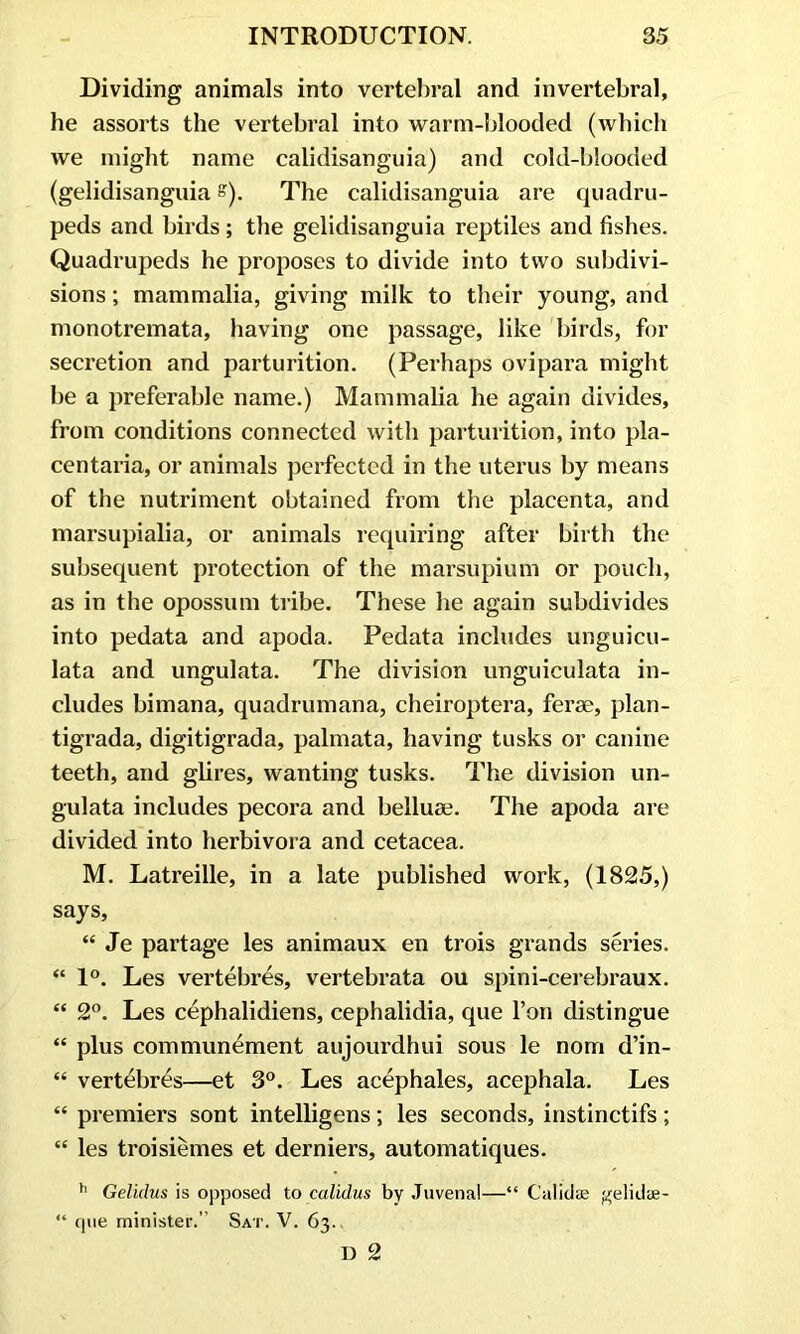 Dividing animals into vertebral and invertebral, he assorts the vertebral into warm-blooded (which we might name calidisanguia) and cold-blooded (gelidisanguia s). The calidisanguia are quadru- peds and birds; the gelidisanguia reptiles and fishes. Quadrupeds he proposes to divide into two subdivi- sions ; mammalia, giving milk to their young, and monotremata, having one passage, like birds, for secretion and parturition. (Perhaps ovipara might he a preferable name.) Mammalia he again divides, from conditions connected with parturition, into pla- centaria, or animals perfected in the uterus by means of the nutriment obtained from the placenta, and marsupialia, or animals requiring after birth the subsequent protection of the marsupium or pouch, as in the opossum tribe. These he again subdivides into pedata and apoda. Pedata includes unguicu- lata and ungulata. The division unguiculata in- cludes bimana, quadrumana, cheiroptera, ferae, plan- tigrada, digitigrada, palmata, having tusks or canine teeth, and glires, wanting tusks. The division un- gulata includes pecora and belluae. The apoda are divided into herbivora and cetacea. M. Latreille, in a late published work, (1825,) says, “ Je partage les animaux en trois grands series. “ 1°. Les vertebres, vertebrata ou spini-cerebraux. “ 2°. Les cephalidiens, cephalidia, que l’on distingue “ plus communement aujourdhui sous le norri d’in- “ vertebres—et 3°. Les acephales, acephala. Les “ premiers sont intelligens; les seconds, instinctifs; “ les troisiemes et derniers, automatiques. h Gelidus is opposed to calidus by Juvenal—“ Calidte gelidae- “ que minister.” Sat. V. 63. D 2