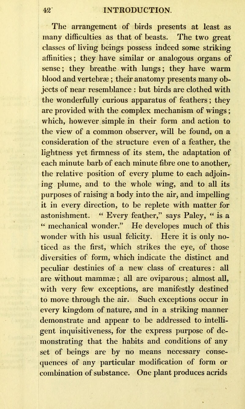 The arrangement of birds presents at least as many difficulties as that of beasts. The two great classes of living beings possess indeed some striking affinities; they have similar or analogous organs of sense; they breathe with lungs; they have warm blood and vertebrae ; their anatomy presents many ob- jects of near resemblance : but birds are clothed with the wonderfully curious apparatus of feathers; they are provided with the complex mechanism of wings; which, however simple in their form and action to the view of a common observer, will be found, on a consideration of the structure even of a feather, the lightness yet firmness of its stem, the adaptation of each minute barb of each minute fibre one to another, the relative position of every plume to each adjoin- ing plume, and to the whole wing, and to all its purposes of raising a body into the air, and impelling it in every direction, to be replete with matter for astonishment. “ Every feather,” says Paley, “ is a “ mechanical wonder.” He deveiopes much of this wonder with his usual felicity. Here it is only no- ticed as the first, which strikes the eye, of those diversities of form, which indicate the distinct and peculiar destinies of a new class of creatures: all are without mammae; all are oviparous; almost all, with very few exceptions, are manifestly destined to move through the air. Such exceptions occur in every kingdom of nature, and in a striking manner demonstrate and appear to be addressed to intelli- gent inquisitiveness, for the express purpose of de- monstrating that the habits and conditions of any set of beings are by no means necessary conse- quences of any particular modification of form or combination of substance. One plant produces acrids