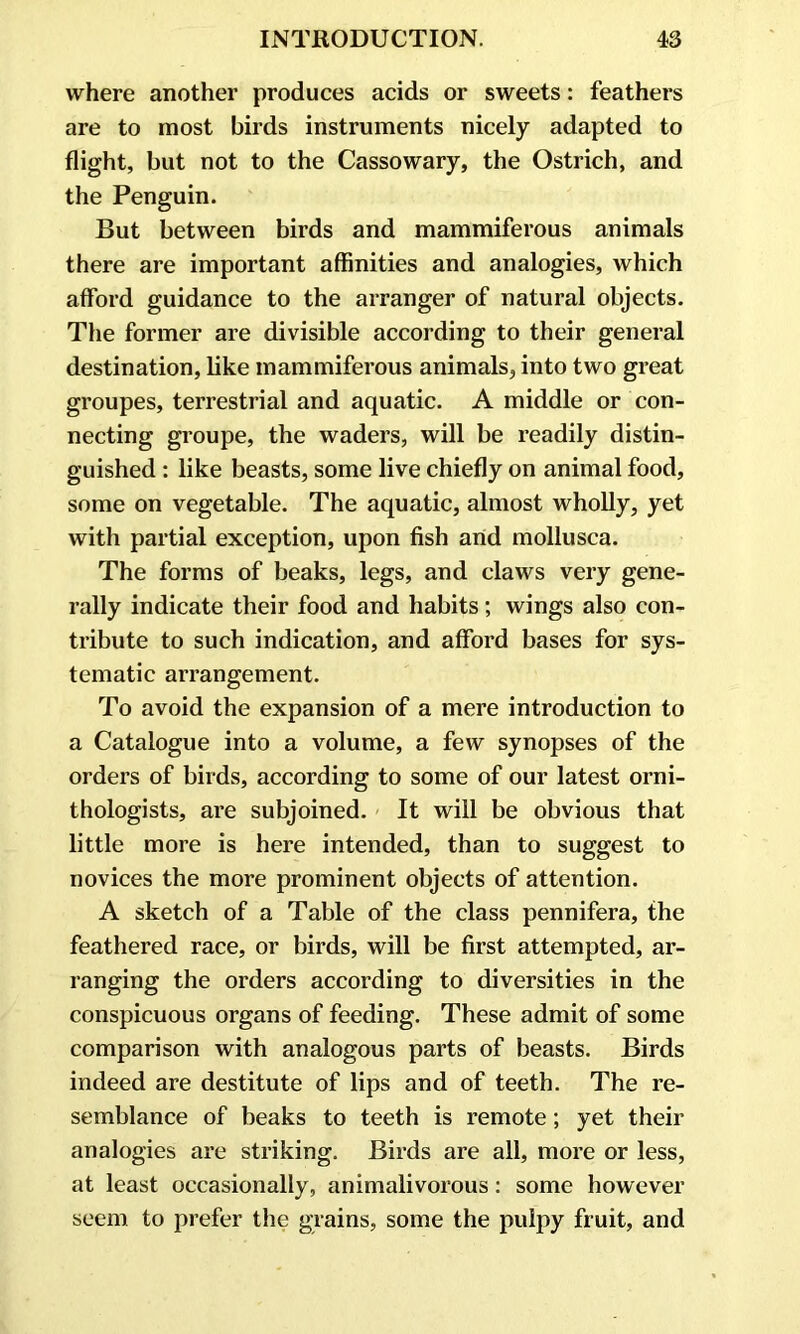 where another produces acids or sweets: feathers are to most birds instruments nicely adapted to flight, but not to the Cassowary, the Ostrich, and the Penguin. But between birds and mammiferous animals there are important affinities and analogies, which afford guidance to the arranger of natural objects. The former are divisible according to their general destination, like mammiferous animals, into two great groupes, terrestrial and aquatic. A middle or con- necting groupe, the waders, will be readily distin- guished : like beasts, some live chiefly on animal food, some on vegetable. The aquatic, almost wholly, yet with partial exception, upon fish and mollusca. The forms of beaks, legs, and claws very gene- rally indicate their food and habits; wings also con- tribute to such indication, and afford bases for sys- tematic arrangement. To avoid the expansion of a mere introduction to a Catalogue into a volume, a few synopses of the orders of birds, according to some of our latest orni- thologists, are subjoined. It will be obvious that little more is here intended, than to suggest to novices the more prominent objects of attention. A sketch of a Table of the class pennifera, the feathered race, or birds, will be first attempted, ar- ranging the orders according to diversities in the conspicuous organs of feeding. These admit of some comparison with analogous parts of beasts. Birds indeed are destitute of lips and of teeth. The re- semblance of beaks to teeth is remote ; yet their analogies are striking. Birds are all, more or less, at least occasionally, animalivorous: some however seem to prefer the grains, some the pulpy fruit, and