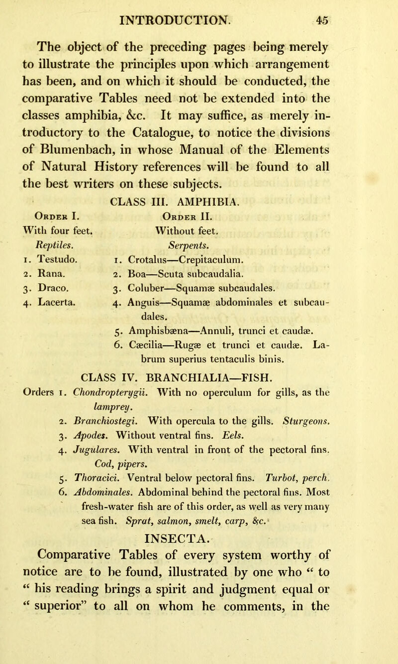 The object of the preceding pages being merely to illustrate the principles upon which arrangement has been, and on which it should be conducted, the comparative Tables need not be extended into the classes amphibia, &c. It may suffice, as merely in- troductory to the Catalogue, to notice the divisions of Blumenbach, in whose Manual of the Elements of Natural History references will be found to all the best writers on these subjects. CLASS III. AMPHIBIA. Order II. Without feet. Serpents. 1. Crotalus—Crepitaculum. 2. Boa—Scuta subcaudalia. 3. Coluber—Squamae subcaudales. 4. Anguis—Squamae abdominales et subcau- dales. 5. Amphisbaena—Annuli, trunci et caudae. 6. Caecilia—Rugae et trunci et caudae. La- brum superius tentaculis binis. CLASS IV. BRANCHIALIA—FISH. Orders x. Chondropterygii. With no operculum for gills, as the lamprey. 2. Branchiostegi. With opercula to the gills. Sturgeons. 3. Apodes. Without ventral fins. Eels. 4. Jugulares. With ventral in front of the pectoral fins. Cod, pipers. 5. Thoracici. Ventral below pectoral fins. Turbot, perch. 6. Abdominales. Abdominal behind the pectoral fins. Most fresh-water fish are of this order, as well as very many sea fish. Sprat, salmon, smelt, carp, &c. INSECTA. Comparative Tables of every system worthy of notice are to be found, illustrated by one who “ to “ his reading brings a spirit and judgment equal or “ superior” to all on whom he comments, in the Order I. With four feet. Rejjtiles. 1. Testudo. 2. Rana. 3. Draco. 4. Lacerta.