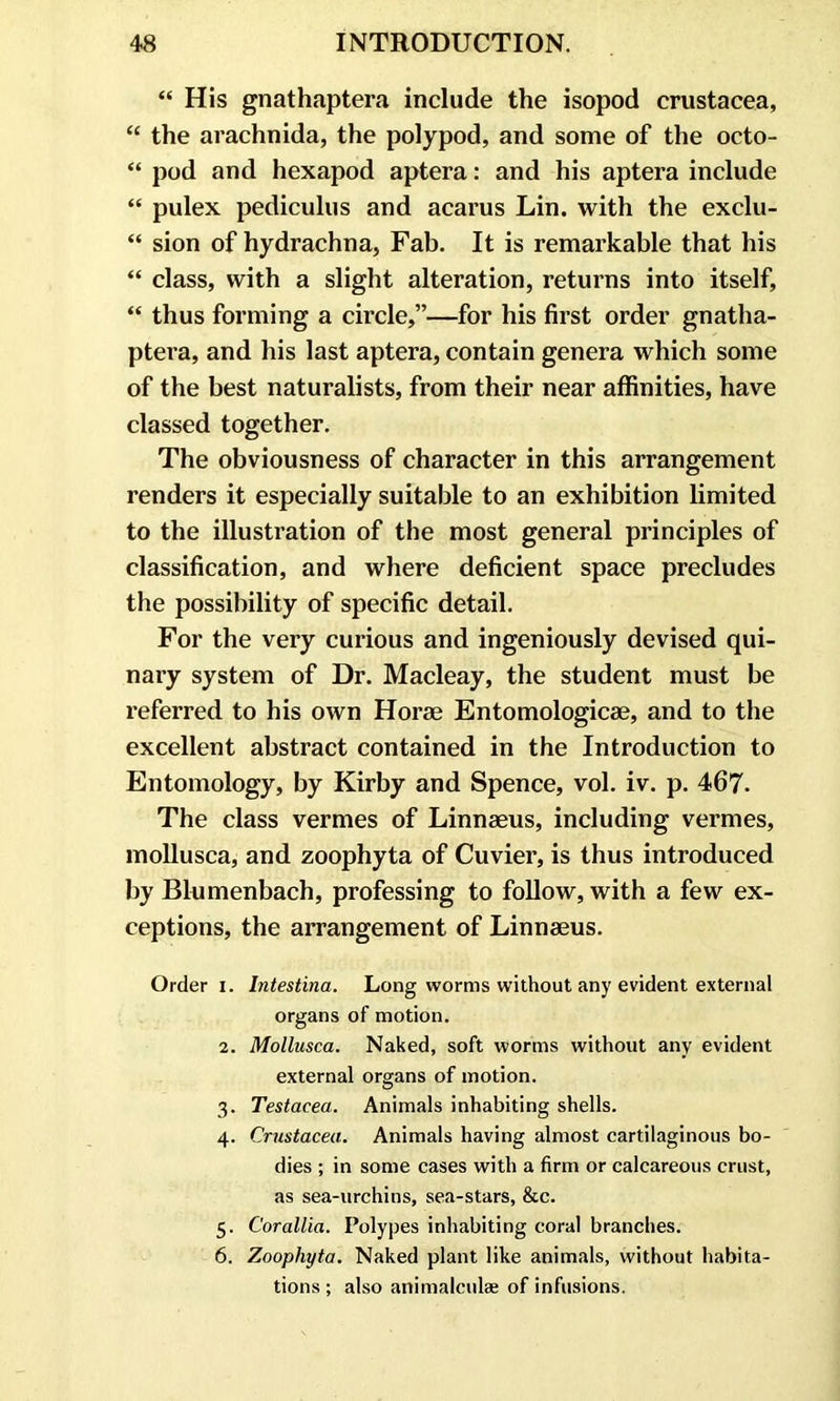 “ His gnathaptera include the isopod Crustacea, “ the arachnida, the polypod, and some of the octo- “ pod and hexapod aptera: and his aptera include “ pulex pediculus and acarus Lin. with the exclu- “ sion of hydrachna, Fab. It is remarkable that his “ class, with a slight alteration, returns into itself, “ thus forming a circle,”—for his first order gnatha- ptera, and his last aptera, contain genera which some of the best naturalists, from their near affinities, have classed together. The obviousness of character in this arrangement renders it especially suitable to an exhibition limited to the illustration of the most general principles of classification, and where deficient space precludes the possibility of specific detail. For the very curious and ingeniously devised qui- nary system of Dr. Macleay, the student must be referred to his own Horae Entomologicae, and to the excellent abstract contained in the Introduction to Entomology, by Kirby and Spence, vol. iv. p. 467. The class vermes of Linnaeus, including vermes, mollusca, and zoophyta of Cuvier, is thus introduced by Blumenbach, professing to follow, with a few ex- ceptions, the arrangement of Linnaeus. Order i. Intestina. Long worms without any evident external organs of motion. 2. Mollusca. Naked, soft worms without any evident external organs of motion. 3. Testacea. Animals inhabiting shells. 4. Crustacea. Animals having almost cartilaginous bo- dies ; in some cases with a firm or calcareous crust, as sea-urchins, sea-stars, &c. 5. Corallia. Polypes inhabiting coral branches. 6. Zoophyta. Naked plant like animals, without habita- tions ; also animalculae of infusions.