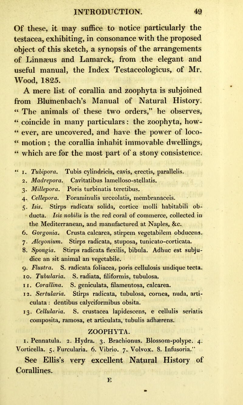 Of these, it may suffice to notice particularly the testacea, exhibiting, in consonance with the proposed object of this sketch, a synopsis of the arrangements of Linnaeus and Lamarck, from the elegant and useful manual, the Index Testaceologicus, of Mr. Wood, 1825. A mere list of corallia and zoophyta is subjoined from Blumenbach’s Manual of Natural History. “ The animals of these two orders,” he observes, “ coincide in many particulars: the zoophyta, how- “ ever, are uncovered, and have the power of loco- “ motion ; the corallia inhabit immovable dwellings, “ which are for the most part of a stony consistence. “ i. Tubipora. Tubis cylindricis, cavis, erectis, parallels. 2. Madrepora. Cavitatibus lamelloso-stellatis. 3. Millepora. Poris turbinatis teretibus. 4. Cellepora. Foraminulis urceolatis, membranaceis. 5. Isis. Stirps radicata solida, cortice molli habitabili ob- ducta. Isis nobilis is the red coral of commerce, collected in the Mediterranean, and manufactured at Naples, &c. 6. Gorgonia. Crusta calcarea, stirpem vegetabilem obducens. 7. Alcyonium. Stirps radicata, stuposa, tunicato-corticata. 8. Spongia. Stirps radicata flexilis, bibula. Adhuc est subju- dice an sit animal an vegetabile. 9. Flustra. S. radicata foliacea, poris cellulosis undique tecta. 10. Tubularia. S. radiata, filiformis, tubulosa. 11. Corallina. S. geniculata, filamentosa, calcarea. 12. Sertularia. Stirps radicata, tubulosa, cornea, nuda, arti- culata : dentibus calyciformibus obsita. 13. Cellularia. S. Crustacea lapidescens, e cellulis seriatis composita, ramosa, et articulata, tubulis adhaerens. ZOOPHYTA. 1. Pennatula. 2. Hydra. 3. Brachionus. Blossom-polype. 4. Vorticella. 5. Furcularia. 6. Vibrio. 7. Volvox. 8. Infusoria.” See Ellis’s very excellent Natural History of Corallines. E