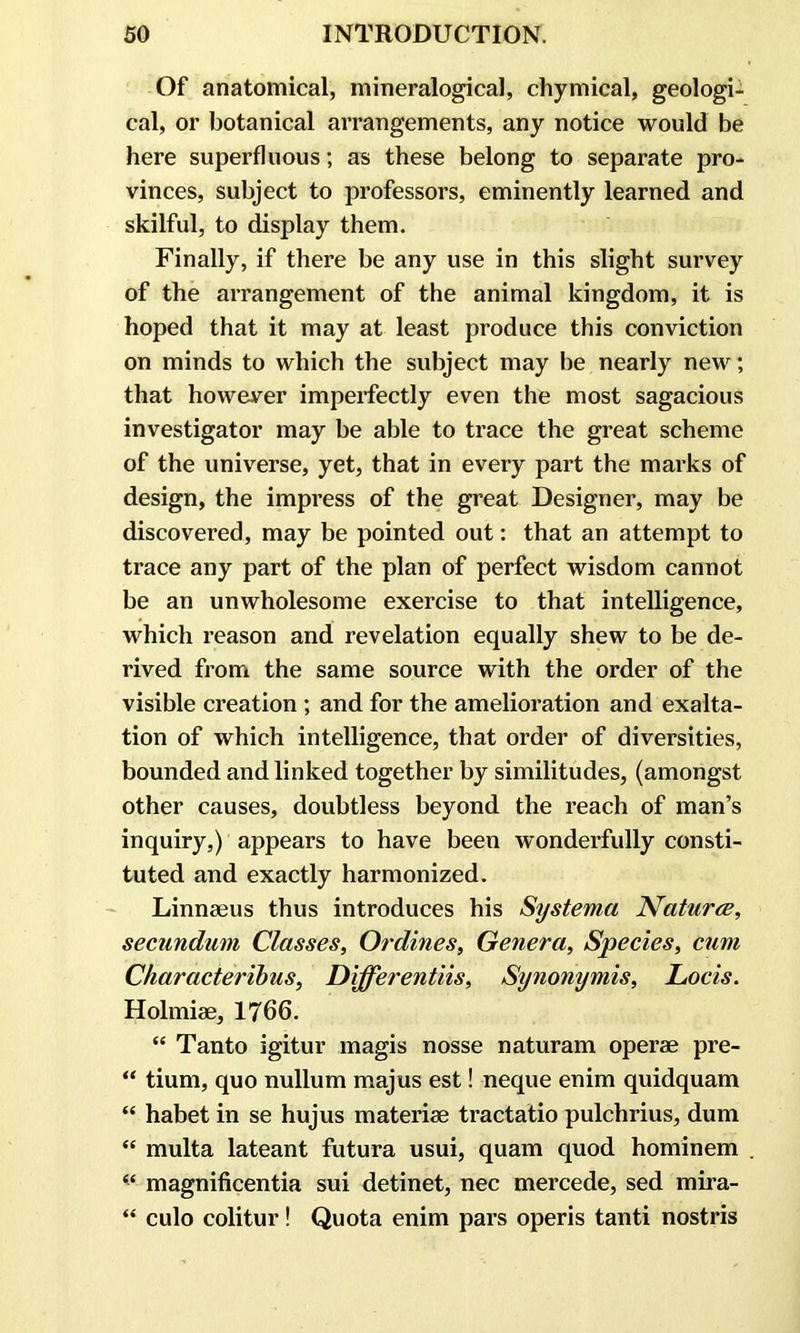 Of anatomical, mineralogical, chymical, geologi- cal, or botanical arrangements, any notice would be here superfluous; as these belong to separate pro- vinces, subject to professors, eminently learned and skilful, to display them. Finally, if there be any use in this slight survey of the arrangement of the animal kingdom, it is hoped that it may at least produce this conviction on minds to which the subject may be nearly new; that however imperfectly even the most sagacious investigator may be able to trace the great scheme of the universe, yet, that in every part the marks of design, the impress of the great Designer, may be discovered, may be pointed out: that an attempt to trace any part of the plan of perfect wisdom cannot be an unwholesome exercise to that intelligence, which reason and revelation equally shew to be de- rived from the same source with the order of the visible creation ; and for the amelioration and exalta- tion of which intelligence, that order of diversities, bounded and linked together by similitudes, (amongst other causes, doubtless beyond the reach of man’s inquiry,) appears to have been wonderfully consti- tuted and exactly harmonized. Linnaeus thus introduces his Systema Natures, secundum Classes, Ordines, Genera, Species, cum Characteribus, Differentiis, Synonymis, Locis. Holmiae, 1766. “ Tanto igitur magis nosse naturam operae pre- “ tium, quo nullum majus est! neque enim quidquam “ habet in se hujus materiae tractatio pulchrius, dum “ multa lateant futura usui, quam quod hominem “ magnificentia sui detinet, nec mercede, sed mira- “ culo colitur! Quota enim pars operis tanti nostris