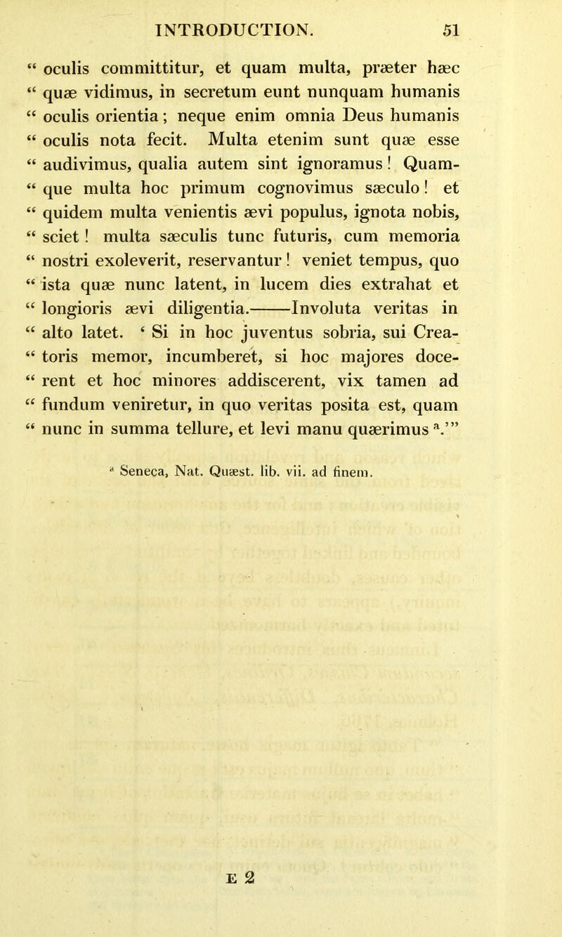 “ oculis committitur, et quam multa, praeter haec “ quae vidimus, in secretum eunt nunquam humanis “ oculis orientia; neque enim omnia Deus humanis “ oculis nota fecit. Multa etenim sunt quae esse “ audivimus, qualia autem sint ignoramus! Quam- “ que multa hoc primum cognovimus saeculo! et “ quidem multa venientis aevi populus, ignota nobis, “ sciet! multa saeculis tunc futuris, cum memoria “ nostri exoleverit, reservantur! veniet tempus, quo “ ista quae nunc latent, in lucem dies extrahat et “ longioris aevi diligentia. Involuta veritas in “ alto latet. ‘ Si in hoc juventus sobria, sui Crea- “ toris memor, incumberet, si hoc majores doce- “ rent et hoc minores addiscerent, vix tamen ad “ fundum veniretur, in quo veritas posita est, quam “ nunc in summa tellure, et levi manu quaerimus a.’” * Seneca, Nat. Quaest. lib. vii. ad finem.