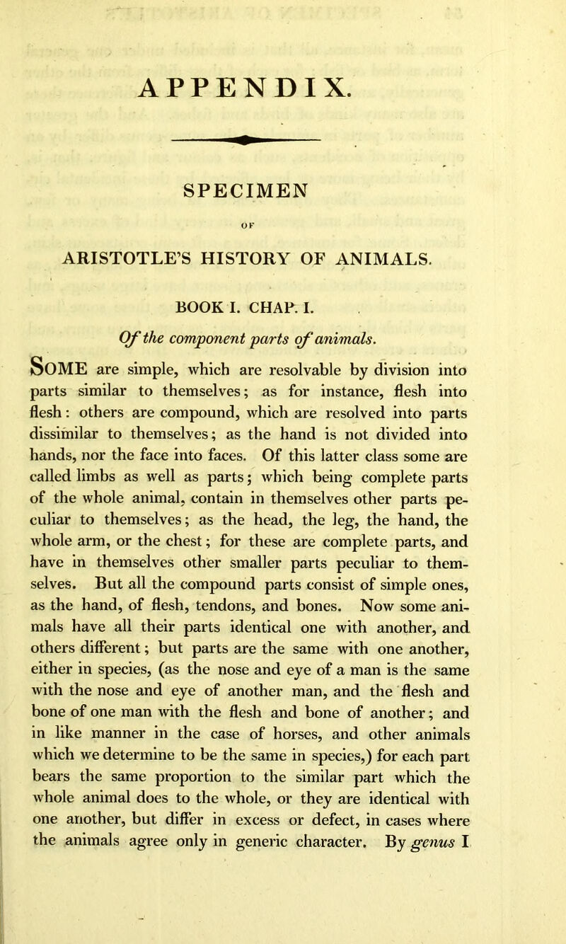 APPENDIX. SPECIMEN OF ARISTOTLE’S HISTORY OF ANIMALS. BOOK I. CHAP. I. Of the component parts of ‘animals. Some are simple, which are resolvable by division into parts similar to themselves; as for instance, flesh into flesh: others are compound, which are resolved into parts dissimilar to themselves; as the hand is not divided into hands, nor the face into faces. Of this latter class some are called limbs as well as parts; which being complete parts of the whole animal, contain in themselves other parts pe- culiar to themselves; as the head, the leg, the hand, the whole arm, or the chest; for these are complete parts, and have in themselves other smaller parts peculiar to them- selves. But all the compound parts consist of simple ones, as the hand, of flesh, tendons, and bones. Now some ani- mals have all their parts identical one with another, and others different; but parts are the same with one another, either in species, (as the nose and eye of a man is the same with the nose and eye of another man, and the flesh and bone of one man with the flesh and bone of another; and in like manner in the case of horses, and other animals which we determine to be the same in species,) for each part bears the same proportion to the similar part which the whole animal does to the whole, or they are identical with one another, but differ in excess or defect, in cases where the animals agree only in generic character. By genus I