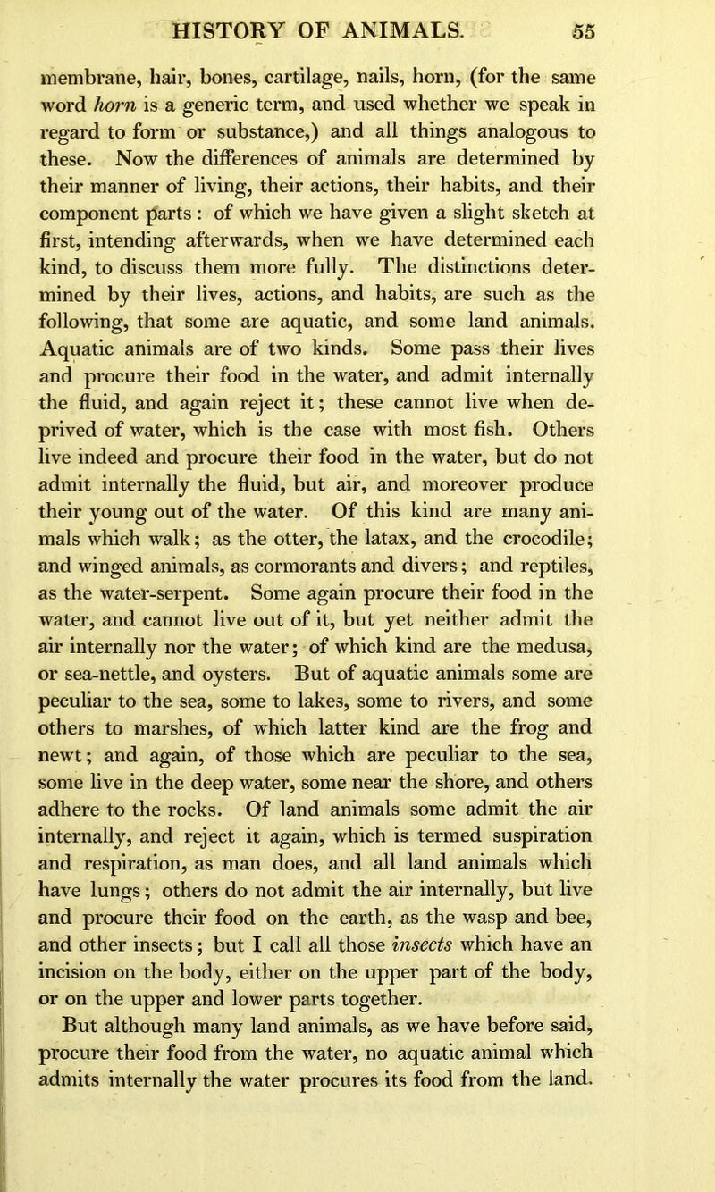 membrane, hair, bones, cartilage, nails, horn, (for the same word horn is a generic term, and used whether we speak in regard to form or substance,) and all things analogous to these. Now the differences of animals are determined by their manner of living, their actions, their habits, and their component parts : of which we have given a slight sketch at first, intending afterwards, when we have determined each kind, to discuss them more fully. The distinctions deter- mined by their lives, actions, and habits, are such as the following, that some are aquatic, and some land animals. Aquatic animals are of two kinds. Some pass their lives and procure their food in the water, and admit internally the fluid, and again reject it; these cannot live when de- prived of water, which is the case with most fish. Others live indeed and procure their food in the water, but do not admit internally the fluid, but air, and moreover produce their young out of the water. Of this kind are many ani- mals which walk; as the otter, the latax, and the crocodile; and winged animals, as cormorants and divers; and reptiles, as the water-serpent. Some again procure their food in the water, and cannot live out of it, but yet neither admit the air internally nor the water; of which kind are the medusa, or sea-nettle, and oysters. But of aquatic animals some are peculiar to the sea, some to lakes, some to rivers, and some others to marshes, of which latter kind are the frog and newt; and again, of those which are peculiar to the sea, some live in the deep water, some near the shore, and others adhere to the rocks. Of land animals some admit the air internally, and reject it again, which is termed suspiration and respiration, as man does, and all land animals which have lungs; others do not admit the air internally, but live and procure their food on the earth, as the wasp and bee, and other insects; but I call all those insects which have an incision on the body, either on the upper part of the body, or on the upper and lower parts together. But although many land animals, as we have before said, procure their food from the water, no aquatic animal which admits internally the water procures its food from the land.