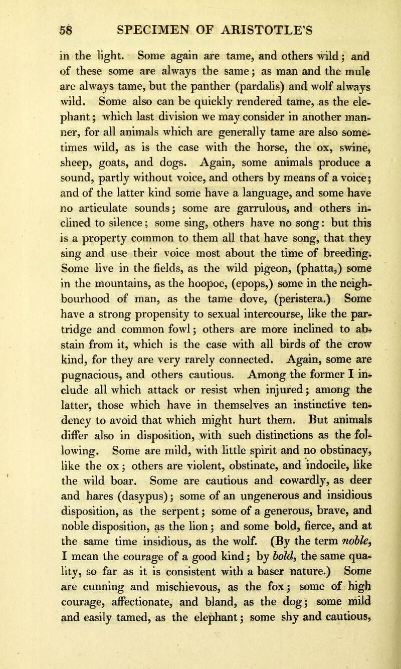 in the light. Some again are tame, and others wild; and of these some are always the same; as man and the mule are always tame, but the panther (pardalis) and wolf always wild. Some also can be quickly rendered tame, as the ele- phant ; which last division we may consider in another man- ner, for all animals which are generally tame are also some- times wild, as is the case with the horse, the ox, swine, sheep, goats, and dogs. Again, some animals produce a sound, partly without voice, and others by means of a voice; and of the latter kind some have a language, and some have no articulate sounds; some are garrulous, and others in- clined to silence; some sing, others have no song: but this is a property common to them all that have song, that they sing and use their voice most about the time of breeding. Some live in the fields, as the wild pigeon, (phatta,) some in the mountains, as the hoopoe, (epops,) some in the neigh- bourhood of man, as the tame dove, (peristera.) Some have a strong propensity to sexual intercourse, like the par- tridge and common fowl; others are more inclined to ab- stain from it, which is the case with all birds of the crow kind, for they are very rarely connected. Again, some are pugnacious, and others cautious. Among the former I in* elude all which attack or resist when injured; among the latter, those which have in themselves an instinctive ten- dency to avoid that which might hurt them. But animals differ also in disposition, with such distinctions as the fol- lowing. Some are mild, with little spirit and no obstinacy, like the ox; others are violent, obstinate, and indocile, like the wild boar. Some are cautious and cowardly, as deer and hares (dasypus); some of an ungenerous and insidious disposition, as the serpent; some of a generous, brave, and noble disposition, as the lion; and some bold, fierce, and at the same time insidious, as the wolf. (By the term noble, I mean the courage of a good kind; by bold, the same qua- lity, so far as it is consistent with a baser nature.) Some are cunning and mischievous, as the fox; some of high courage, affectionate, and bland, as the dog; some mild and easily tamed, as the elephant; some shy and cautious,