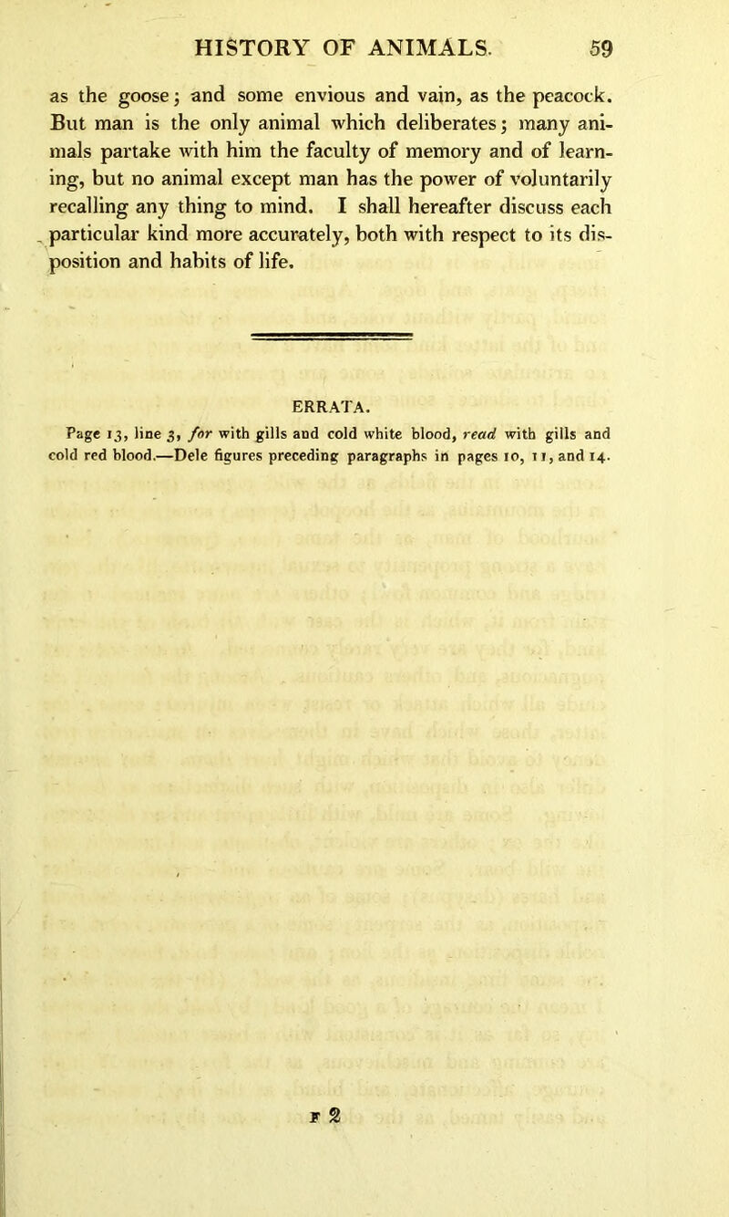 as the goose; and some envious and vain, as the peacock. But man is the only animal which deliberates; many ani- mals partake with him the faculty of memory and of learn- ing, but no animal except man has the power of voluntarily recalling any thing to mind. I shall hereafter discuss each particular kind more accurately, both with respect to its dis- position and habits of life. ERRATA. Page 13, line 3, for with gills and cold white blood, read with gills and cold red blood.—Dele figures preceding paragraphs in pages 10, 11, and 14.