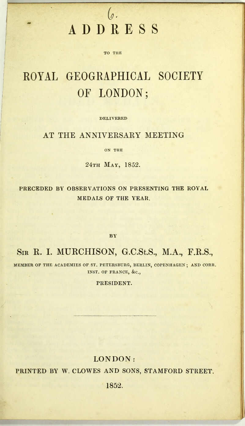 is- ADDRESS TO THE ROYAL GEOGRAPHICAL SOCIETY OF LONDON; DELIVERED AT THE ANNIVERSARY MEETING ON THE 24th May, 1852. PRECEDED BY OBSERVATIONS ON PRESENTING THE ROYAL MEDALS OF THE YEAR. BY Sir R. I. MURCHISON, G.C.St.S., M.A., F.R.S., MEMBER OF THE ACADEMIES OF ST. PETERSBURG, BERLIN, COPENHAGEN; AND CORK. INST. OF FRANCE, &c., PRESIDENT. LONDON: PRINTED BY W. CLOWES AND SONS, STAMFORD STREET. 1852.