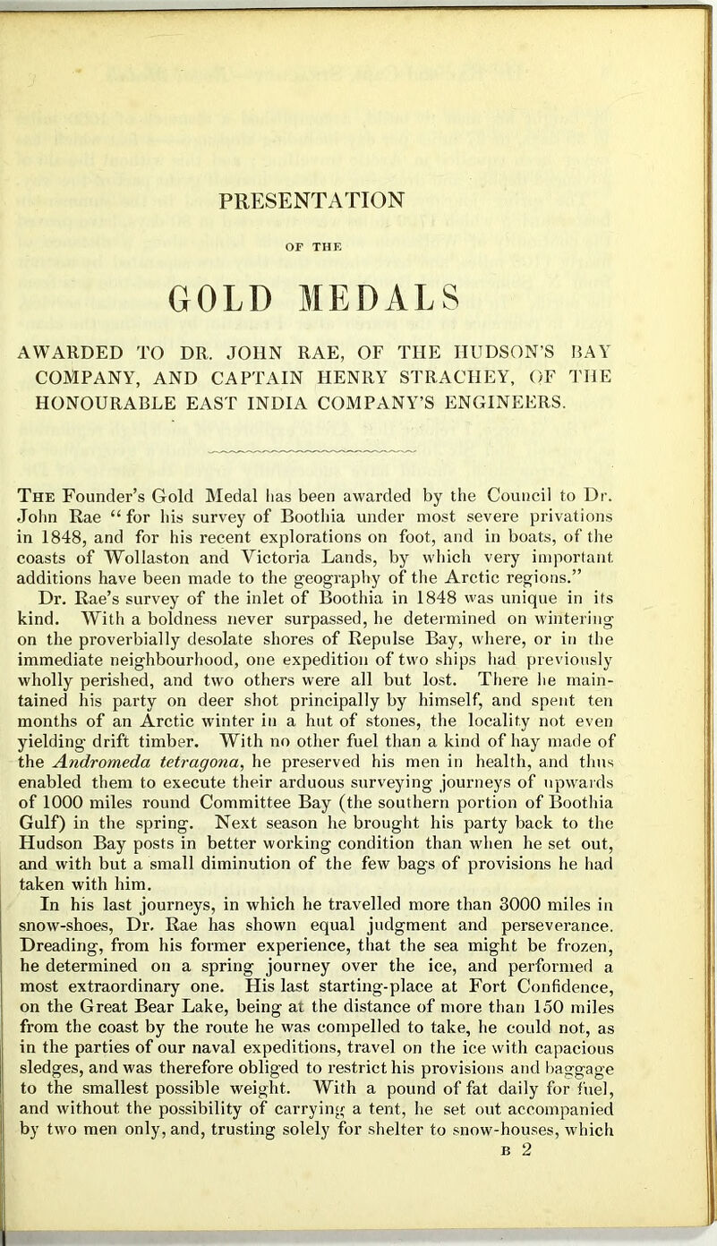 PRESENTATION OF THE GOLD MEDALS AWARDED TO DR. JOHN RAE, OF THE HUDSON’S BAY COMPANY, AND CAPTAIN HENRY STRACHEY, OF THE HONOURABLE EAST INDIA COMPANY’S ENGINEERS. The Founder’s Gold Medal has been awarded by the Council to Dr. John Rae “ for his survey of Boothia under most severe privations in 1848, and for his recent explorations on foot, and in boats, of the coasts of Wollaston and Victoria Lands, by which very important additions have been made to the geography of the Arctic regions.” Dr. Rae’s survey of the inlet of Boothia in 1848 was unique in its kind. With a boldness never surpassed, he determined on wintering on the proverbially desolate shores of Repulse Bay, where, or in the immediate neighbourhood, one expedition of two ships had previously wholly perished, and two others were all but lost. There he main- tained his party on deer shot principally by himself, and spent ten months of an Arctic winter in a hut of stones, the locality not even yielding drift timber. With no other fuel than a kind of hay made of the Andromeda tetragona, he preserved his men in health, and thus enabled them to execute their arduous surveying journeys of upwards of 1000 miles round Committee Bay (the southern portion of Boothia Gulf) in the spring. Next season he brought his party back to the Hudson Bay posts in better working condition than when he set out, and with but a small diminution of the few bags of provisions he had taken with him. In his last journeys, in which he travelled more than 3000 miles in snow-shoes, Dr. Rae has shown equal judgment and perseverance. Dreading, from his former experience, that the sea might be frozen, he determined on a spring journey over the ice, and performed a most extraordinary one. His last starting-place at Fort Confidence, on the Great Bear Lake, being at the distance of more than 150 miles from the coast by the route he was compelled to take, he could not, as in the parties of our naval expeditions, travel on the ice with capacious sledges, and was therefore obliged to restrict his provisions and baggage to the smallest possible weight. With a pound of fat daily for fuel, and without the possibility of carrying a tent, he set out accompanied by two men only, and, trusting solely for shelter to snow-houses, which