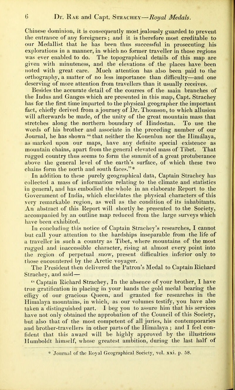 Chinese dominion, it is consequently most jealously guarded to prevent the entrance of any foreigners ; and it is therefore most creditable to our Medallist that he has been thus successful in prosecuting his explorations in a manner, in which no former traveller in those regions was ever enabled to do. The topographical details of this map are given with minuteness, and the elevations of the places have been noted with great care. Much attention has also been paid to the orthography, a matter of no less importance than difficulty—and one deserving of more attention from travellers than it usually receives. Besides the accurate detail of the courses of the main branches of the Indus and Ganges which are presented in this map, Capt. Strachey has for the first time imparted to the physical geographer the important fact, chiefly derived from a journey of Dr. Thomson, to which allusion Avill afterwards be made, of the unity of the great mountain mass that stretches along the northern boundary of Hindostan. To use the words of his brother and associate in the preceding number of our Journal, he has shown “ that neither the Kouenlun nor the Himalaya, as marked upon our maps, have any definite special existence as mountain chains, apart from the general elevated mass of Tibet. That rugged country thus seems to form the summit of a great protuberance above the general level of the earth’s surface, of which these two chains form the north and south faces.”* In addition to these purely geographical data, Captain Strachey has collected a mass of information relating to the climate and statistics in general, and has embodied the whole in an elaborate Report to the Government of India, which elucidates the physical characters of this very remarkable region, as well as the condition of its inhabitants. An abstract of this Report will shortly be presented to the Society, accompanied by an outline map reduced from the large surveys which have been exhibited. In concluding this notice of Captain Strachey’s researches, I cannot but call your attention to the hardships inseparable from the life of a traveller in such a country as Tibet, where mountains of the most rugged and inaccessible character, rising at almost every point into the region of perpetual snow, present difficulties inferior only to those encountered by the Arctic voyager. The President then delivered the Patron’s Medal to Captain Richard Strachey, and said— “ Captain Richard Strachey, In the absence of your brother, I have true gratification in placing in your hands the gold medal bearing the effigy of our gracious Queen, and granted for researches in the Himalaya mountains, in which, as our volumes testify, you have also taken a distinguished part. I beg you to assure him that his services have not only obtained the approbation of the Council of this Society, but also that of the most competent of all juries, his contemporaries and brother-travellers in other parts of the Himalaya ; and I feel con- fident that this award will be highly approved by the illustrious Humboldt himself, whose greatest ambition, during the last half of * Journal of the Royal Geographical Society, vol. xxi. p. 58.