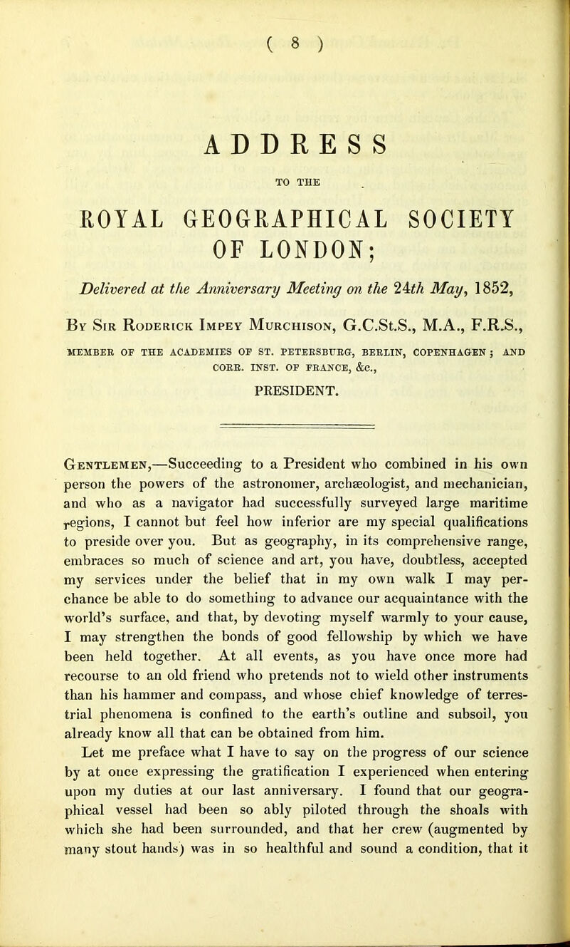 ADDRESS TO THE ROYAL GEOGRAPHICAL SOCIETY OF LONDON; Delivered at the Anniversary Meeting on the 2\th May, 1852, By Sir Roderick Impey Murchison, G.C.St.S., M.A., F.R.S., MEMBER OF THE ACADEMIES OF ST. PETERSBURG, BERLIN, COPENHAGEN 5 AND CORE. INST. OF FRANCE, &C., PRESIDENT. Gentlemen,—Succeeding to a President who combined in his own person the powers of the astronomer, archaeologist, and mechanician, and who as a navigator had successfully surveyed large maritime regions, I cannot but feel how inferior are my special qualifications to preside over you. But as geography, in its comprehensive range, embraces so much of science and art, you have, doubtless, accepted my services under the belief that in my own walk I may per- chance be able to do something to advance our acquaintance with the world’s surface, and that, by devoting myself warmly to your cause, I may strengthen the bonds of good fellowship by which we have been held together. At all events, as you have once more had recourse to an old friend who pretends not to wield other instruments than his hammer and compass, and whose chief knowledge of terres- trial phenomena is confined to the earth’s outline and subsoil, yon already know all that can be obtained from him. Let me preface what I have to say on the progress of our science by at once expressing the gratification I experienced when entering upon my duties at our last anniversary. I found that our geogra- phical vessel had been so ably piloted through the shoals with which she had been surrounded, and that her crew (augmented by many stout hands) was in so healthful and sound a condition, that it