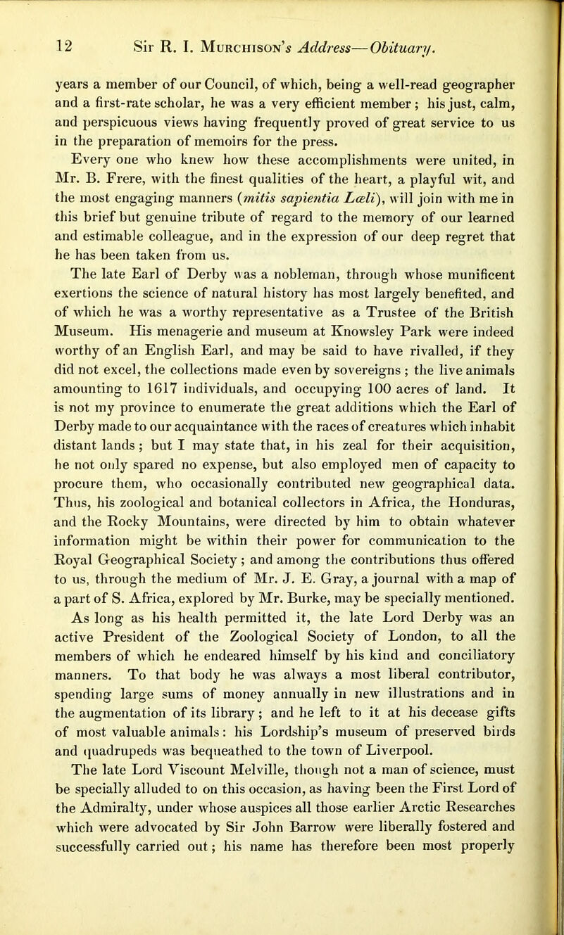 years a member of our Council, of which, being a well-read geographer and a first-rate scholar, he was a very efficient member ; his just, calm, and perspicuous views having frequently proved of great service to us in the preparation of memoirs for the press. Every one who knew how these accomplishments were united, in Mr. B. Frere, with the finest qualities of the heart, a playful wit, and the most engaging manners (mitis sapientia Leeli), will join with me in this brief but genuine tribute of regard to the memory of our learned and estimable colleague, and in the expression of our deep regret that he has been taken from us. The late Earl of Derby was a nobleman, through whose munificent exertions the science of natural history has most largely benefited, and of which he was a worthy representative as a Trustee of the British Museum. His menagerie and museum at Knowsley Park were indeed worthy of an English Earl, and may be said to have rivalled, if they did not excel, the collections made even by sovereigns ; the live animals amounting to 1617 individuals, and occupying 100 acres of land. It is not my province to enumerate the great additions which the Earl of Derby made to our acquaintance with the races of creatures which inhabit distant lands; but I may state that, in his zeal for their acquisition, he not only spared no expense, but also employed men of capacity to procure them, who occasionally contributed new geographical data. Thus, his zoological and botanical collectors in Africa, the Honduras, and the Rocky Mountains, were directed by him to obtain whatever information might be within their power for communication to the Royal Geographical Society; and among the contributions thus offered to us, through the medium of Mr. J. E. Gray, a journal with a map of a part of S. Africa, explored by Mr. Burke, may be specially mentioned. As long as his health permitted it, the late Lord Derby was an active President of the Zoological Society of London, to all the members of which he endeared himself by his kind and conciliatory manners. To that body he was always a most liberal contributor, spending large sums of money annually in new illustrations and in the augmentation of its library; and he left to it at his decease gifts of most valuable animals: his Lordship’s museum of preserved birds and (juadrupeds was bequeathed to the town of Liverpool. The late Lord Viscount Melville, though not a man of science, must be specially alluded to on this occasion, as having been the First Lord of the Admiralty, under whose auspices all those earlier Arctic Researches which were advocated by Sir John Barrow were liberally fostered and successfully carried out; his name has therefore been most properly