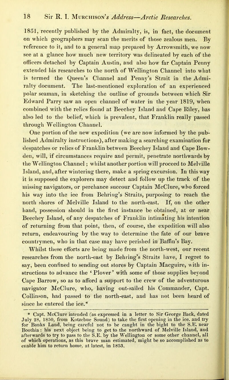 1851, recently published by the Admiralty, is, in fact, the document on which geographers may scan the merits of those zealous men. By reference to it, and to a general map prepared by Arrowsmith, we now see at a glance how much new territory was delineated by each of the officers detached by Captain Austin, and also how far Captain Penny extended his researches to the north of Wellington Channel into what is termed the Queen’s Channel and Penny’s Strait in the Admi- ralty document. The last-mentioned exploration of an experienced polar seaman, in sketching the outline of grounds between which Sir Edward Parry saw an open channel of water in the year 1819, when combined with the relics found at Beechey Island and Cape Riley, has also led to the belief, which is prevalent, that Franklin really passed through Wellington Channel. One portion of the new expedition (we are now informed by the pub- lished Admiralty instructions), after making a searching examination for despatches or relics of Franklin between Beechey Island and Cape Bow- den, will, if circumstances require and permit, penetrate northwards by the Wellington Channel; whilst another portion will proceed to Melville Island, and, after wintering there, make a spring excursion. In this way it is supposed the explorers may detect and follow up the track of the missing navigators, or perchance succour Captain McClure, who forced his way into the ice from Behring’s Straits, purposing to reach the north shores of Melville Island to the north-east. If, on the other hand, possession should in the first instance be obtained, at or near Beechey Island, of any despatches of Franklin intimating his intention of returning from that point, then, of course, the expedition will also return, endeavouring by the way to determine the fate of our brave countrymen, who in that case may have perished in Baffin’s Bay. Whilst these efforts are being made from the north-west, our recent researches from the north-east by Behring’s Straits have, I regret to say, been confined to sending out stores by Captain Macguire, with in- structions to advance the ‘ Plover ’ with some of those supplies beyond Cape Barrow, so as to afford a support to the crew of the adventurous navigator McClure, who, having out-sailed his Commander, Capt. Collinson, had passed to the north-east, and has not been heard of since he entered the ice.* * Capt. McClure intended (as expressed in a letter to Sir George Back, dated July 28, 1850, from Kotzebue Sound) to take the first opening in the ice. and try for Banks Land, being careful not to be caught in the bight to the S.E. near Boothia: his next object being to get to the northward of Melville Island, and afterwards to try to pass to the S.E. by the Wellington or some other channel, all of which operations, as this brave man estimated, might be so accomplished as to enable him to return home, at latest, in 1853.