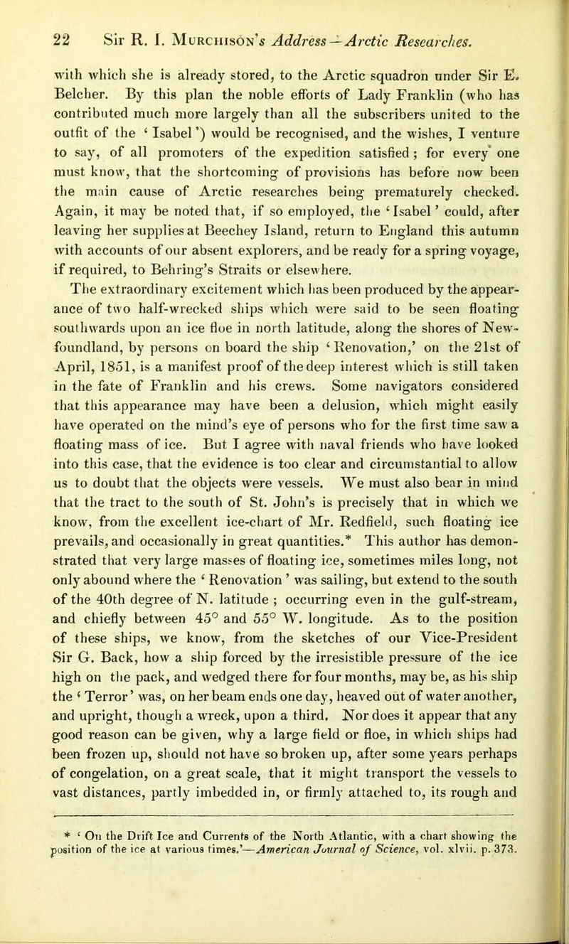 with which she is already stored, to the Arctic squadron under Sir E. Belcher. By this plan the noble efforts of Lady Franklin (who has contributed much more largely than all the subscribers united to the outfit of the ‘ Isabel ’) would be recognised, and the wishes, I venture to say, of all promoters of the expedition satisfied ; for every one must know, that the shortcoming of provisions has before now been the main cause of Arctic researches being prematurely checked. Again, it may be noted that, if so employed, the ‘Isabel’ could, after leaving her supplies at Beechey Island, return to England this autumn with accounts of our absent explorers, and be ready for a spring voyage, if required, to Behring’s Straits or elsewhere. The extraordinary excitement which lias been produced by the appear- ance of two half-wrecked ships which were said to be seen floating southwards upon an ice floe in north latitude, along the shores of New- foundland, by persons on board the ship ‘Renovation,’ on the 21st of April, 1851, is a manifest proof of the deep interest which is still taken in the fate of Franklin and his crews. Some navigators considered that this appearance may have been a delusion, which might easily have operated on the mind’s eye of persons who for the first time saw a floating mass of ice. But I agree with naval friends who have looked into this case, that the evidence is too clear and circumstantial to allow us to doubt that the objects were vessels. We must also bear in mind that the tract to the south of St. John’s is precisely that in which we know, from the excellent ice-chart of Mr. Redfield, such floating ice prevails, and occasionally in great quantities.* This author has demon- strated that very large masses of floating ice, sometimes miles long, not only abound where the ‘ Renovation ’ was sailing, but extend to the south of the 40th degree of N. latitude ; occurring even in the gulf-stream, and chiefly between 45° and 55° W. longitude. As to the position of these ships, we know, from the sketches of our Yice-President Sir G. Back, how a ship forced by the irresistible pressure of the ice high on the pack, and wedged there for four months, may be, as his ship the ‘ Terror ’ was, on her beam ends one day, heaved out of water another, and upright, though a wreck, upon a third. Nor does it appear that any good reason can be given, why a large field or floe, in which ships had been frozen up, should not have so broken up, after some years perhaps of congelation, on a great scale, that it might transport the vessels to vast distances, partly imbedded in, or firmly attached to, its rough and * ‘ On the Drift Ice and Currents of the North Atlantic, with a chart showing the position of the ice at various times.’—American Juurnal of Science, vol. xlvii. p. 373.