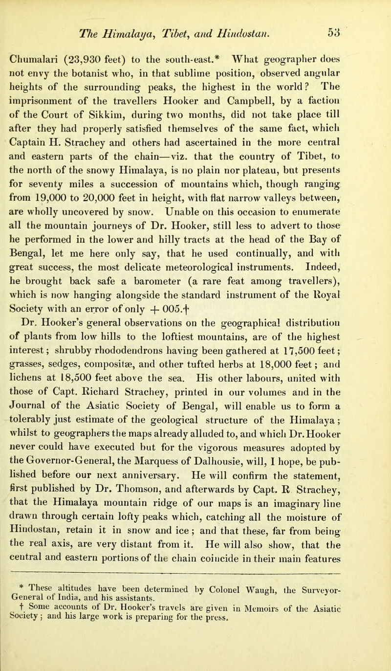 The Himalaya, Tibet, and Hindustan. Chumalari (23,930 feet) to the south-east.* What geographer does not envy the botanist who, in that sublime position, observed angular heights of the surrounding peaks, the highest in the world ? The imprisonment of the travellers Hooker and Campbell, by a faction of the Court of Sikkim, during two months, did not take place till after they had properly satisfied themselves of the same fact, which Captain H. Strachey and others had ascertained in the more central and eastern parts of the chain—viz. that the country of Tibet, to the north of the snowy Himalaya, is no plain nor plateau, but presents for seventy miles a succession of mountains which, though ranging from 19,000 to 20,000 feet in height, with flat narrow valleys between, are wholly uncovered by snow. Unable on this occasion to enumerate all the mountain journeys of Dr. Hooker, still less to advert to those he performed in the lower and hilly tracts at the head of the Bay of Bengal, let me here only say, that he used continually, and with great success, the most delicate meteorological instruments. Indeed, he brought back safe a barometer (a rare feat among travellers), which is now hanging alongside the standard instrument of the lloyal Society with an error of only + 005.f Dr. Hooker’s general observations on the geographical distribution of plants from low hills to the loftiest mountains, are of the highest interest; shrubby rhododendrons having been gathered at 17,500 feet; grasses, sedges, composite, and other tufted herbs at 18,000 feet; and lichens at 18,500 feet above the sea. His other labours, united with those of Capt. Richard Strachey, printed in our volumes and in the Journal of the Asiatic Society of Bengal, will enable us to form a tolerably just estimate of the geological structure of the Himalaya; whilst to geographers the maps already alluded to, and which Dr. Hooker never could have executed but for the vigorous measures adopted by the Governor-General, the Marquess of Dalhousie, will, I hope, be pub- lished before our next anniversary. He will confirm the statement, first published by Dr. Thomson, and afterwards by Capt. R Strachey, that the Himalaya mountain ridge of our maps is an imaginary line drawn through certain lofty peaks which, catching all the moisture of Hindostan, retain it in snow and ice; and that these, far from being the real axis, are very distant from it. He will also show, that the central and eastern portions of the chain coincide in their main features * These altitudes have been determined by Colonel Waugh, the Surveyor- General of India, and his assistants. f Some accounts of Dr. Hooker’s travels are given in Memoirs of the Asiatic Society; and his large work is preparing for the press.