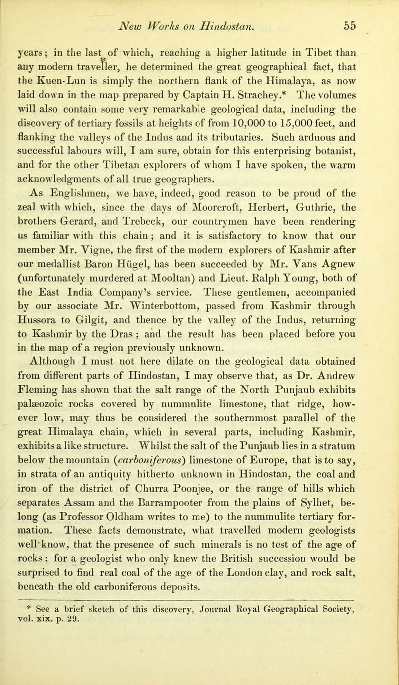 years; in the last of which, reaching a higher latitude in Tibet than any modern traveller, he determined the great geographical fact, that the Kuen-Lun is simply the northern flank of the Himalaya, as now laid down in the map prepared by Captain H. Strachey.* The volumes will also contain some very remarkable geological data, including the discovery of tertiary fossils at heights of from 10,000 to 15,000 feet, and flanking the valleys of the Indus and its tributaries. Such arduous and successful labours will, I am sure, obtain for this enterprising botanist, and for the other Tibetan explorers of whom I have spoken, the warm acknowledgments of all true geographers. As Englishmen, we have, indeed, good reason to be proud of the zeal with which, since the days of Moorcroft, Herbert, Guthrie, the brothers Gerard, and Trebeck, our countrymen have been rendering us familiar with this chain ; and it is satisfactory to know that our member Mr. Yigne, the first of the modern explorers of Kashmir after our medallist Baron Hiigel, has been succeeded by Mr. Vans Agnew (unfortunately murdered at Mooltan) and Lieut. Ralph Young, both of the East India Company’s service. These gentlemen, accompanied by our associate Mr. Winterbottom, passed from Kashmir through Hussora to Gilgit, and thence by the valley of the Indus, returning to Kashmir by the Dras ; and the result has been placed before you in the map of a region previously unknown. Although I must not here dilate on the geological data obtained from different parts of Hindostan, I may observe that, as Dr. Andrew Fleming has shown that the salt range of the North Punjaub exhibits palaeozoic rocks covered by nummulite limestone, that ridge, how- ever low, may thus be considered the southernmost parallel of the great Himalaya chain, which in several parts, including Kashmir, exhibits a like structure. Whilst the salt of the Punjaub lies in a stratum below the mountain (carboniferous) limestone of Europe, that is to say, in strata of an antiquity hitherto unknown in Hindostan, the coal and iron of the district of Churra Poonjee, or the range of hills which separates Assam and the Barrampooter from the plains of Sylhet, be- long (as Professor Oldham writes to me) to the nummulite tertiary for- mation. These facts demonstrate, what travelled modern geologists well'know, that the presence of such minerals is no test of the age of rocks : for a geologist who only knew the British succession would be surprised to find real coal of the age of the London clay, and rock salt, beneath the old carboniferous deposits. * See a brief sketch of this discovery, Journal Royal Geographical Society, vol. xix. p. 29.