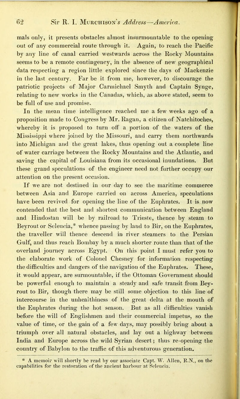 mals only, it presents obstacles almost insurmountable to the opening out of any commercial route through it. Again, to reach the Pacific by any line of canal carried westwards across the Rocky Mountains seems to be a remote contingency, in the absence of new geographical data respecting a region little explored since the days of Mackenzie in the last century. Far be it from me, however, to discourage the patriotic projects of Major Carmichael Smyth and Captain Synge, relating to new works in the Canadas, which, as above stated, seem to be full of use and promise. In the mean time intelligence reached me a few weeks ago of a proposition made to Congress by Mr. Ragan, a citizen of Natchitoches, whereby it is proposed to turn off a portion of the waters of the Mississippi where joined by the Missouri, and carry them northwards into Michigan and the great lakes, thus opening out a complete line of water carriage between the Rocky Mountains and the Atlantic, and saving the capital of Louisiana from its occasional inundations. But these grand speculations of the engineer need not further occupy our attention on the present occasion. If we are not destined in our day to see the maritime commerce between Asia and Europe carried on across America, speculations have been revived for opening the line of the Euphrates. It is now contended that the best and shortest communication between England and Ilindostan will be by railroad to Trieste, thence by steam to Beyrout or Seleucia,* whence passing by land to Bir, on the Euphrates, the traveller will thence descend in river steamers to the Persian Gulf, and thus reach Bombay by a much shorter route than that of the overland journey across Egypt. On this point I must refer you to the elaborate work of Colonel Chesney for information respecting the difficulties and dangers of the navigation of the Euphrates. These, it would appear, are surmountable, if the Ottoman Government should be powerful enough to maintain a steady and safe transit from Bey- rout to Bir, though there may be still some objection to this line of intercourse in the unhealthiness of the great delta at the mouth of the Euphrates during the hot season. But as all difficulties vanish before the will of Englishmen and their commercial impetus, so the value of time, or the gain of a few days, may possibly bring about a triumph over all natural obstacles, and lay out a highway between India and Europe across the wild Syrian desert; thus re-opening the country of Babylon to the traffic of this adventurous generation. * A memoir will shortly be read by our associate Capt. W. Allen, R.N., on the capabilities for the restoration of the ancient harbour at Seleucia.