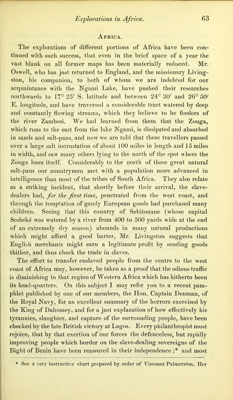 Africa. The explorations of different portions of Africa have been con- tinued with such success, that even in the brief space of a year the vast blank on all former maps has been materially reduced. Mr. Oswell, who has just returned to England, and the missionary Living- ston, his companion, to both of whom we are indebted for our acquaintance with the Ngami Lake, have pushed their researches northwards to 17° 25' S. latitude and between 24° 30' and 26° 50' E. longitude, and have traversed a considerable tract watered by deep and constantly flowing streams, which they believe to be feeders of the river Zambesi. We had learned from them that the Zouga, which runs to the east from the lake Ngami, is dissipated and absorbed in sands and salt-pans, and now we are told that these travellers passed over a large salt incrustation of about 100 miles in length and 15 miles in width, and saw many others lying to the north of the spot where the Zouga loses itself. Considerably to the nortli of these great natural salt-pans our countrymen met with a population more advanced in intelligence than most of the tribes of South Africa. They also relate as a striking incident, that shortly before their arrival, the slave- dealers had, for the first time, penetrated from the west coast, and through the temptation of gaudy European goods had purchased many children. Seeing that this country of Sebitouane (whose capital Seshek4 was watered by a river from 400 to 500 yards wide at the end of an extremely dry season) abounds in many natural productions which might afford a good barter, Mr. Livingston suggests that English merchants might earn a legitimate profit by sending goods thither, and thus check the trade in slaves. The effort to transfer enslaved people from the centre to the west coast of Africa may, however, be taken as a proof that the odious traffic is diminishing in that region of Western Africa which has hitherto been its head-quarters. On this subject I may refer you to a recent pam- phlet published by one of our members, the Hon. Captain Denman, of the Royal Navy, for an excellent summary of the horrors exercised by the King of Dahomey, and for a just explanation of how effectively his tyrannies, slaughter, and capture of the surrounding people, have been checked by the late British victory at Lagos. Every philanthropist must rejoice, that by that exertion of our forces the defenceless, but rapidly improving people which border on the slave-dealing sovereigns of the Bight of Benin have been reassured in their independence ;* and most * See a very instructive chart prepared by order of Viscount Palmerston, Her