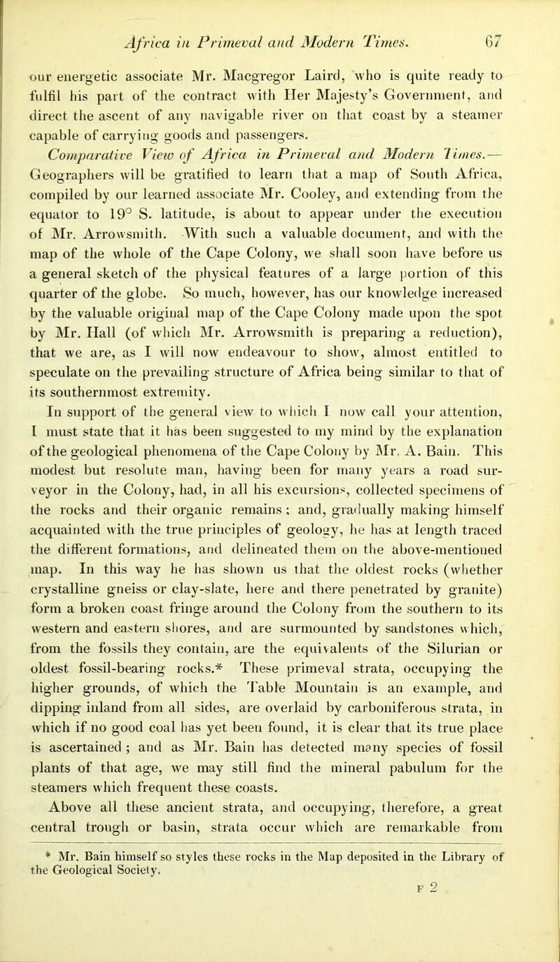 our energetic associate Mr. Macgregor Laird, who is quite ready to fulfil his part of the contract with Her Majesty’s Government, and direct the ascent of any navigable river on that coast by a steamer capable of carrying goorls and passengers. Comparative View of Africa in Primeval and Modern limes.— Geographers will be gratified to learn that a map of South Africa, compiled by our learned associate Mr. Cooley, and extending from the equator to 19° S. latitude, is about to appear under the execution of Mr. Arrovvsmith. With such a valuable document, and with the map of the whole of the Cape Colony, we shall soon have before us a general sketch of the physical features of a large portion of this quarter of the globe. So much, however, has our knowledge increased by the valuable original map of the Cape Colony made upon the spot by Mr. Hall (of which Mr. Arrowsmith is preparing a reduction), that we are, as I will now endeavour to show, almost entitled to speculate on the prevailing structure of Africa being similar to that of its southernmost extremity. In support of the general view to which I now call your attention, l must state that it has been suggested to my mind by the explanation of the geological phenomena of the Cape Colony by Mr, A. Bain. This modest but resolute man, having been for many years a road sur- veyor in the Colony, had, in all his excursions, collected specimens of the rocks and their organic remains: and, gradually making himself acquainted with the true principles of geology, he has at length traced the different formations, and delineated them on the above-mentioned map. In this way he has shown us that the oldest rocks (whether crystalline gneiss or clay-slate, here and there penetrated by granite) form a broken coast fringe around the Colony from the southern to its western and eastern shores, and are surmounted by sandstones which, from the fossils they contain, are the equivalents of the Silurian or oldest fossil-bearing rocks.* These primeval strata, occupying the higher grounds, of which the Table Mountain is an example, and dipping inland from all sides, are overlaid by carboniferous strata, in which if no good coal has yet been found, it is clear that its true place is ascertained ; and as Mr. Bain has detected many species of fossil plants of that age, we may still find the mineral pabulum for the steamers which frequent these coasts. Above all these ancient strata, and occupying, therefore, a great central trough or basin, strata occur which are remarkable from * Mr. Bain himself so styles these rocks in the Map deposited in the Library of the Geological Society. f 2