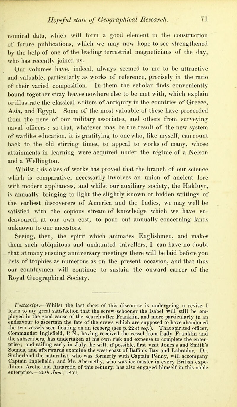 Hopeful state of Geographical Research. nomical data, which will form a good element in the construction of future publications, which we may now hope to see strengthened by the help of one of the leading terrestrial magneticians of the day, who has recently joined us. Our volumes have, indeed, always seemed to me to be attractive and valuable, particularly as works of reference, precisely in the ratio of their varied composition. In them the scholar finds conveniently bound together stray leaves nowhere else to be met with, which explain or illustrate the classical writers of antiquity in the countries of Greece, Asia, and Egypt. Some of the most valuable of these have proceeded from the pens of our military associates, and others from surveying naval officers ; so that, whatever may be the result of the new system of warlike education, it is gratifying to one who, like myself, can count back to the old stirring times, to appeal to works of many, whose attainments in learning were acquired under the regime of a Nelson and a Wellington. Whilst this class of works has proved that the branch of our science which is comparative, necessarily involves an union of ancient lore with modern appliances, and whilst our auxiliary society, the Hakluyt, is annually bringing to light the slightly known or hidden writings of the earliest discoverers of America and the Indies, we may well be satisfied with the copious stream of knowledge whicli we have en- deavoured, at our own cost, to pour out annually concerning lands unknown to our ancestors. Seeing, then, the spirit which animates Englishmen, and makes them such ubiquitous and undaunted travellers, I can have no doubt that at many ensuing anniversary meetings there will be laid before you lists of trophies as numerous as on the present occasion, and that thus our countrymen will continue to sustain the onward career of the Royal Geographical Society. Postscript.—Whilst the last sheet of this discourse is undergoing a revise, I learn to my great satisfaction that the screw-schooner the Isabel will still be em- ployed in the good cause of the search after Franklin, and more particularly in an endeavour to ascertain the fate of the crews which are supposed to have abandoned the two vessels seen floating on an iceberg (see p.22 et seq.). That spirited officer, Commander Inglefield, R.N., having received the vessel from Lady Franklin and the subscribers, has undertaken at his own risk and expense to complete the enter- prise; and sailing early in July, he will, if possible, first visit Jones’s and Smith’s Sounds, and afterwards examine the west coast of Baffin’s Bay and Labrador. Dr, Sutherland the naturalist, who was formerly with Captain Penny, will accompany Captain Inglefield; and Mr. Abernethy, who was ice-master in every British expe- dition, Arctic and Antarctic, of this century, has also engaged himself in this noble enterprise.—25#/i June, 1852.