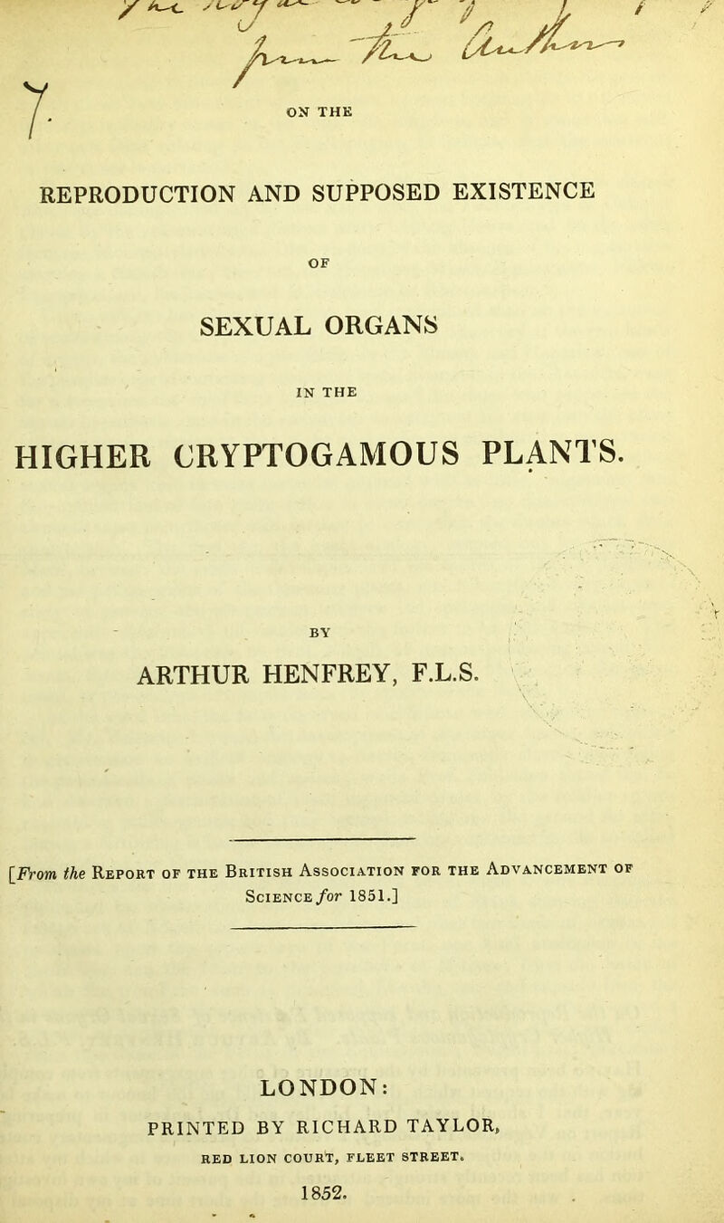 REPRODUCTION AND SUPPOSED EXISTENCE SEXUAL ORGANS IN THE HIGHER CRYPTOGAMOUS PLANTS. BY ARTHUR HENFREY, F.L.S. [From the Report of the British Association for the Advancement of SciENCE/or 1851.] LONDON: PRINTED BY RICHARD TAYLOR, RED LION COURT, FLEET STREET. 1852.