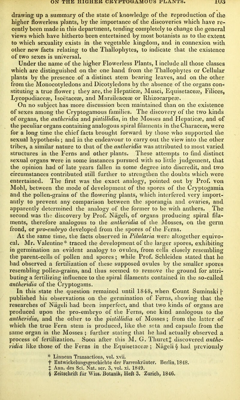 lua drawing up a summary of the state of knowledge of the reproduction of the higher flowerless plants, by the importance of the discoveries which have re- cently been made in this department, tending completely to change the general views which have hitherto been entertained by most botanists as to the extent to which sexuality exists in the vegetable kingdom, and in connexion with other new facts relating to the Thallophytes, to indicate that the existence of two sexes is universal. Under the name of the higher Flowerless Plants, I include all those classes which are distinguished on the one hand from the Thallophytes or Cellular plants by the presence of a distinct stem bearing leaves, and on the other from the Monocotyledons and Dicotyledons by the absence of the organs con- stituting a true flower ; they are, the Hepaticae, Musci, Equisetaceae, Filices, Lycopodiaceae, Isoetaceae, and Marsileaceae or Rhizocarpeae. On no subject has more discussion been maintained than on the existence of sexes among the Cryptogamous families. The discovery of the two kinds of organs, the antheridia and 'pistilUdia, in the Mosses and Hepaticae, and of the peculiar organs containing analogous spiral filaments in the Characeae, were for a long time the chief facts brought forward by those w'ho supported the sexual hypothesis; and in the endeavour to carry out the view into the other tribes, a similar nature to that of the antheridia was attributed to most varied structures in the Ferns and other plants. These attempts to find distinct sexual organs were in some instances pursued with so little judgement, that the opinion had of late years fallen in some degree into discredit, and two circumstances contributed still further to strengthen the doubts which were entertained. The first was the exact analogy, pointed out by Prof, von Mohl, between the mode of development of the spores of the Cryptogamia and the pollen-grains of the flowering plants, which interfered very import- antly to prevent any comparison between the sporangia and ovaries, and apparently determined the analogy of the former to be with anthers. The second was the discovery by Prof. Nageli, of organs producing spiral fila- ments, therefore analogous to the antheridia of the Mosses, on the germ frond, or pro-embryo developed from the spores of the Ferns. At the same time, the facts observed in Pilularia were altogether equivo- cal. Mr. Valentine* traced the development of the larger spores, exhibiting in germination an evident analogy to ovules, from cells closely resembling the parent-cells of pollen and spores ; while Prof. Schleiden stated that he had observed a fertilization of these supposed ovules by the smaller spores resembling pollen-grains, and thus seemed to remove the ground for attri- buting a fertilizing influence to the spiral filaments contained in the so-called antheridia of the Cryptogams. In this state the question remained until 1848, when Count Suminski [- published his observations on the germination of Ferns, showing that the researches of Nageli had been imperfect, and that two kinds of organs are produced upon the pro-embryo of the Ferns, one kind analogous to the antheridia, and the other to the pistilUdia of Mosses; from the latter of which the true Fern stem is produced, like the seta and capsule from the same organ in the Mosses ; further stating that he had actually observed a process of fertilization. Soon after this M. G. ThuretJ discovered anthe- ridia like those of the Ferns in the Equisetaceee ; Nageli § had previously * Linnean Transactions, vol. xvii. t Entwickelungsgeschichte der Farrenkrauter, Berlin, 1848. t Ann. des Sci. Nat. ser. 3, vol. xi. 1849. § Zeitschrift fiir Wiss. Botanik, Heft 3. Zurich, 1846.