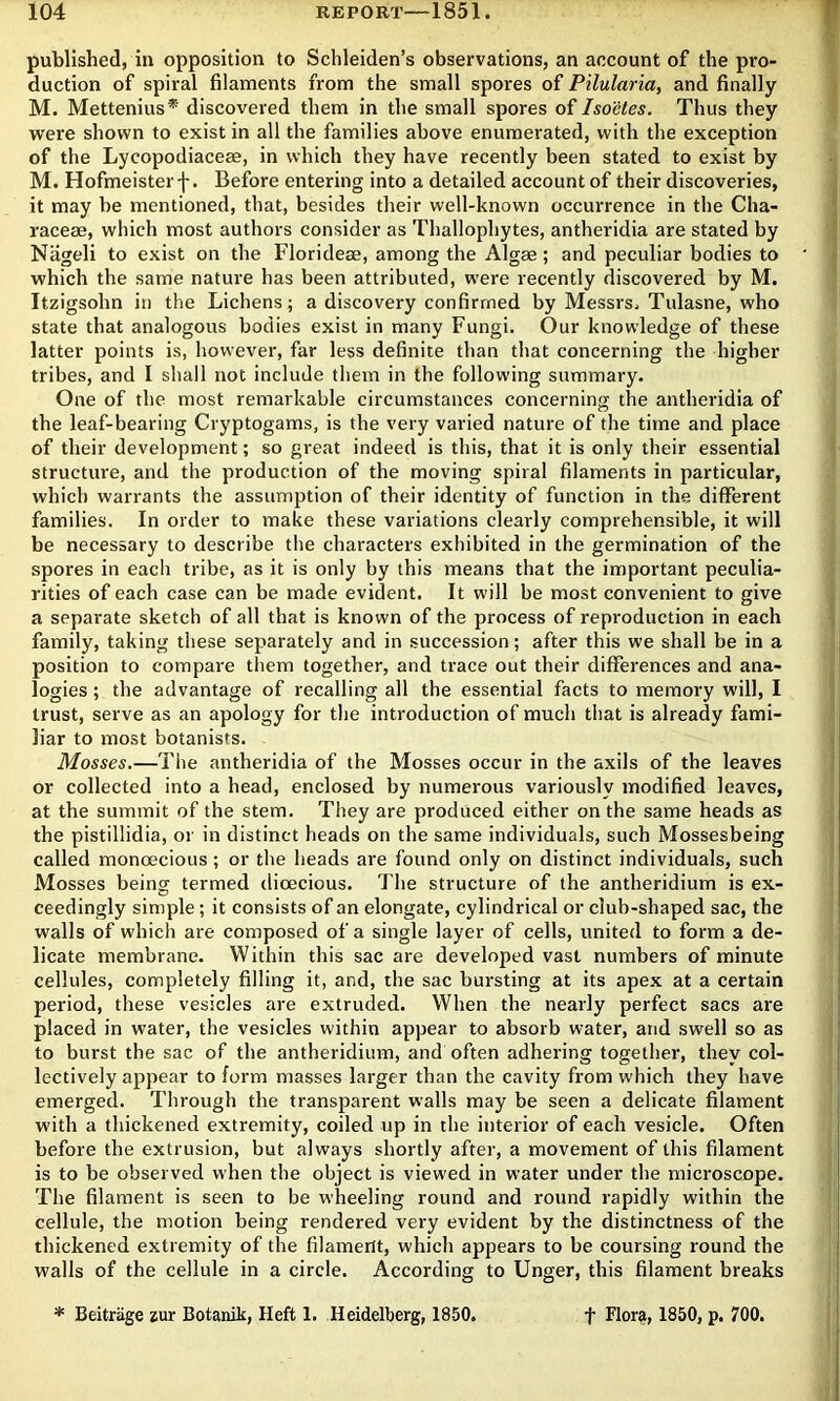 published, in opposition to Schleiden’s observations, an account of the pro- duction of spiral filaments from the small spores of Pilularia, and finally M. Mettenius* discovered them in the small spores of Isoetes. Thus they were shown to exist in all the families above enumerated, with the exception of the Lycopodiaceae, in which they have recently been stated to exist by M. Hofmeisterf. Before entering into a detailed account of their discoveries, it may be mentioned, that, besides their well-known occurrence in the Cha- racese, which most authors consider as Thallophytes, antheridia are stated by Nageli to exist on the Floridese, among the Algae; and peculiar bodies to which the same nature has been attributed, w’ere recently discovered by M. Itzigsohn in the Lichens; a discovery confirmed by Messrs. Tulasne, who state that analogous bodies exist in many Fungi. Our knowledge of these latter points is, however, far less definite than that concerning the higher tribes, and I shall not include them in the following summary. One of the most remarkable circumstances concerning the antheridia of the leaf-bearing Cryptogams, is the very varied nature of the time and place of their development; so great indeed is this, that it is only their essential structure, and the production of the moving spiral filaments in particular, which warrants the assumption of their identity of function in the different families. In order to make these variations clearly comprehensible, it will be necessary to describe the characters exhibited in the germination of the spores in eacli tribe, as it is only by this means that the important peculia- rities of each case can be made evident. It will be most convenient to give a separate sketch of all that is known of the process of reproduction in each family, taking these separately and in succession; after this we shall be in a position to compare them together, and trace out their differences and ana- logies ; the advantage of recalling all the essential facts to memory will, I trust, serve as an apology for the introduction of much that is already fami- liar to most botanists. Mosses.—The antheridia of the Mosses occur in the axils of the leaves or collected into a head, enclosed by numerous variously modified leaves, at the summit of the stem. They are produced either on the same heads as the pistillidia, or in distinct heads on the same individuals, such Mossesbeing called monoecious; or the heads are found only on distinct individuals, such Mosses being termed dioecious. The structure of the antheridium is ex- ceedingly simple; it consists of an elongate, cylindrical or club-shaped sac, the walls of which are composed of a single layer of cells, united to form a de- licate membrane. Within this sac are developed vast numbers of minute cellules, completely filling it, and, the sac bursting at its apex at a certain period, these vesicles are extruded. When the nearly perfect sacs are placed in water, the vesicles within appear to absorb water, and swell so as to burst the sac of the antheridium, and often adhering together, they col- lectively appear to form masses larger than the cavity from which they have emerged. Through the transparent walls may be seen a delicate filament with a thickened extremity, coiled up in the interior of each vesicle. Often before the extrusion, but always shortly after, a movement of this filament is to be observed when the object is viewed in water under the microscope. The filament is seen to be wheeling round and round rapidly within the cellule, the motion being rendered very evident by the distinctness of the thickened extremity of the filament, which appears to be coursing round the walls of the cellule in a circle. According to Unger, this filament breaks * Beitriige zur Botanik, Heft 1. Heidelberg, 1850. t Flora, 1850, p. 700.