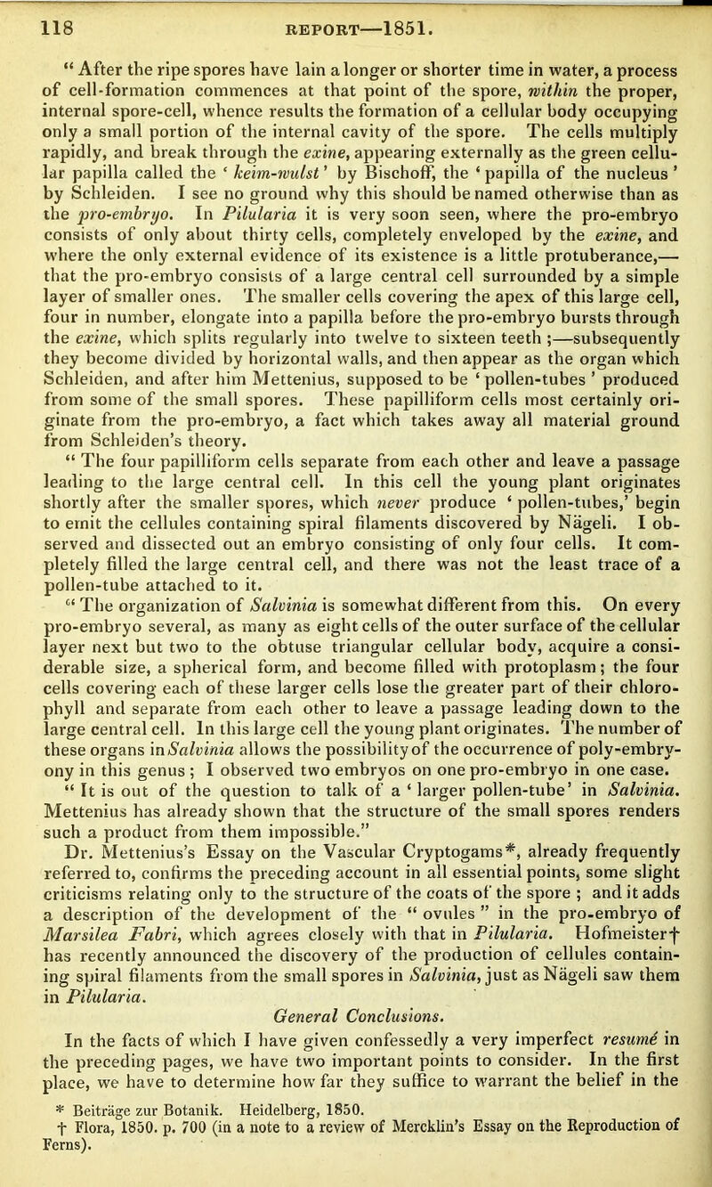 “ After the ripe spores have lain a longer or shorter time in water, a process of cell-formation commences at that point of the spore, within the proper, internal spore-cell, whence results the formation of a cellular body occupying only a small portion of the internal cavity of the spore. The cells multiply rapidly, and break through the exine, appearing externally as the green cellu- lar papilla called the ‘ keim-wulst ’ by Bischoff, the ‘ papilla of the nucleus ’ by Schleiden. I see no ground why this should be named otherwise than as the jjro-embryo. In Pilularia it is very soon seen, where the pro-embryo consists of only about thirty cells, completely enveloped by the exine, and where the only external evidence of its existence is a little protuberance,— that the pro-embryo consists of a large central cell surrounded by a simple layer of smaller ones. The smaller cells covering the apex of this large cell, four in number, elongate into a papilla before the pro-embryo bursts through the exine, which splits regularly into twelve to sixteen teeth ;—subsequently they become divided by horizontal walls, and then appear as the organ which Schleiden, and after him Mettenius, supposed to be ‘ pollen-tubes ’ produced from some of the small spores. These papilliform cells most certainly ori- ginate from the pro-embryo, a fact which takes away all material ground from Schleiden’s theory. “ The four papilliform cells separate from each other and leave a passage leading to the large central cell. In this cell the young plant originates shortly after the smaller spores, which never produce ‘ pollen-tubes,’ begin to emit the cellules containing spiral filaments discovered by Nageli. I ob- served and dissected out an embryo consisting of only four cells. It com- pletely filled the large central cell, and there was not the least trace of a pollen-tube attached to it. “ The organization of Salvinia is somewhat different from this. On every pro-embryo several, as many as eight cells of the outer surface of the cellular layer next but two to the obtuse triangular cellular body, acquire a consi- derable size, a spherical form, and become filled with protoplasm; the four cells covering each of these larger cells lose the greater part of their chloro- phyll and separate from each other to leave a passage leading down to the large central cell. In this large cell the young plant originates. The number of these organs m Salvinia allows the possibility of the occurrence of poly-embry- ony in this genus ; I observed two embryos on one pro-embryo in one case. “ It is out of the question to talk of a ‘ larger pollen-tube’ in Salvinia. Mettenius has already shown that the structure of the small spores renders such a product from them impossible.” Dr. Mettenius’s Essay on the Vascular Cryptogams*, already frequently referred to, confirms the preceding account in all essential points, some slight criticisms relating only to the structure of the coats of the spore ; and it adds a description of the development of the “ ovules ” in the pro-embryo of Marsilea Fabri, which agrees closely with that in Pilularia, Hofmeisterf has recently announced the discovery of the production of cellules contain- ing spiral filaments from the small spores in Salvinia, just as Nageli saw them in Pilularia. General Conclusions. In the facts of which I have given confessedly a very imperfect resume in the preceding pages, we have two important points to consider. In the first place, we have to determine how far they suffice to w'arrant the belief in the * Beitrage zur Botanik. Heidelberg, 1850. t Flora, 1850. p. 700 (in a note to a review of Mercklin’s Essay on the Reproduction of Ferns).