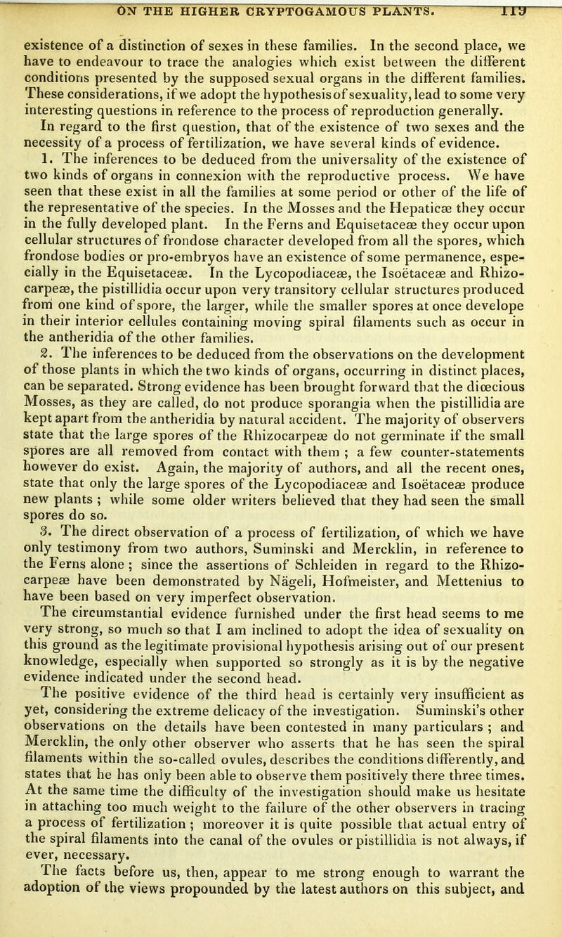 existence of a distinction of sexes in these families. In the second place, we have to endeavour to trace the analogies which exist between the different conditions presented by the supposed sexual organs in the different families. These considerations, if we adopt the hypothesisof sexuality, lead to some very interesting questions in reference to the process of reproduction generally. In regard to the first question, that of the existence of two sexes and the necessity of a process of fertilization, we have several kinds of evidence. 1. The inferences to be deduced from the universality of the existence of two kinds of organs in connexion with the reproductive process. We have seen that these exist in all the families at some period or other of the life of the representative of the species. In the Mosses and the Hepaticae they occur in the fully developed plant. In the Ferns and Equisetaceae they occur upon cellular structures of frondose character developed from all the spores, which frondose bodies or pro-embryos have an existence of some permanence, espe- cially in the Equisetaceae. In the Lycopodiaceae, the Isoetaceae and Rhizo- carpeae, the pistillidia occur upon very transitory cellular structures produced front one kind of spore, the larger, while the smaller spores at once develope in their interior cellules containing moving spiral filaments such as occur in the antheridia of the other families. 2. The inferences to be deduced from the observations on the development of those plants in which the two kinds of organs, occurring in distinct places, can be separated. Strong evidence has been brought forward that the dioecious Mosses, as they are called, do not produce sporangia when the pistillidia are kept apart from the antheridia by natural accident. The majority of observers state that the large spores of the Rhizocarpeae do not germinate if the small spores are all removed from contact with them ; a few counter-statements how'ever do exist. Again, the majority of authors, and all the recent ones, state that only the large spores of the Lycopodiaceae and Isoetaceae produce new plants ; while some older writers believed that they had seen the small spores do so. 3. The direct observation of a process of fertilization, of which we have only testimony from two authors, Suminski and Mercklin, in reference to the Ferns alone ; since the assertions of Schleiden in regard to the Rhizo- carpeae have been demonstrated by Nageli, Hofmeister, and Mettenius to have been based on very imperfect observation. The circumstantial evidence furnished under the first head seems to me very strong, so much so that I am inclined to adopt the idea of sexuality on this ground as the legitimate provisional hypothesis arising out of our present knowledge, especially when supported so strongly as it is by the negative evidence indicated under the second head. The positive evidence of the third head is certainly very insufficient as yet, considering the extreme delicacy of the investigation. Suminski’s other observations on the details have been contested in many particulars ; and Mercklin, the only other observer who asserts that he has seen the spiral filaments within the so-called ovules, describes the conditions differently, and states that he has only been able to observe them positively there three times. At the same time the difficulty of the investigation should make us hesitate in attaching too much w'eight to the failure of the other observers in tracing a process of fertilization ; moreover it is quite possible that actual entry of the spiral filaments into the canal of the ovules or pistillidia is not always, if ever, necessary. The facts before us, then, appear to me strong enough to warrant the adoption of the views propounded by the latest authors on this subject, and
