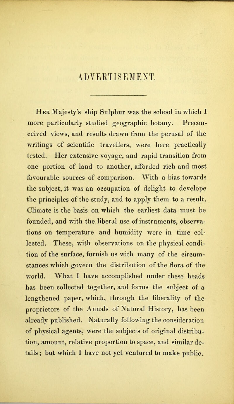 ADVERTISEMENT. Her Majesty’s ship Sulphur was the school in which I more particularly studied geographic botany. Precon- ceived views, and results drawn from the perusal of the writings of scientific travellers, were here practically tested. Her extensive voyage, and rapid transition from one portion of land to another, afforded rich and most favourable sources of comparison. With a bias towards the subject, it was an occupation of delight to develope the principles of the study, and to apply them to a result. Climate is the basis on which the earliest data must be founded, and with the liberal use of instruments, observa- tions on temperature and humidity were in time col- lected. These, with observations on the physical condi- tion of the surface, furnish us with many of the circum- stances which govern the distribution of the flora of the world. What I have accomplished under these heads has been collected together, and forms the subject of a lengthened paper, which, through the liberality of the proprietors of the Annals of Natural History, has been already published. Naturally following the consideration of physical agents, were the subjects of original distribu- tion, amount, relative proportion to space, and similar de- tails ; but which I have not yet ventured to make public.