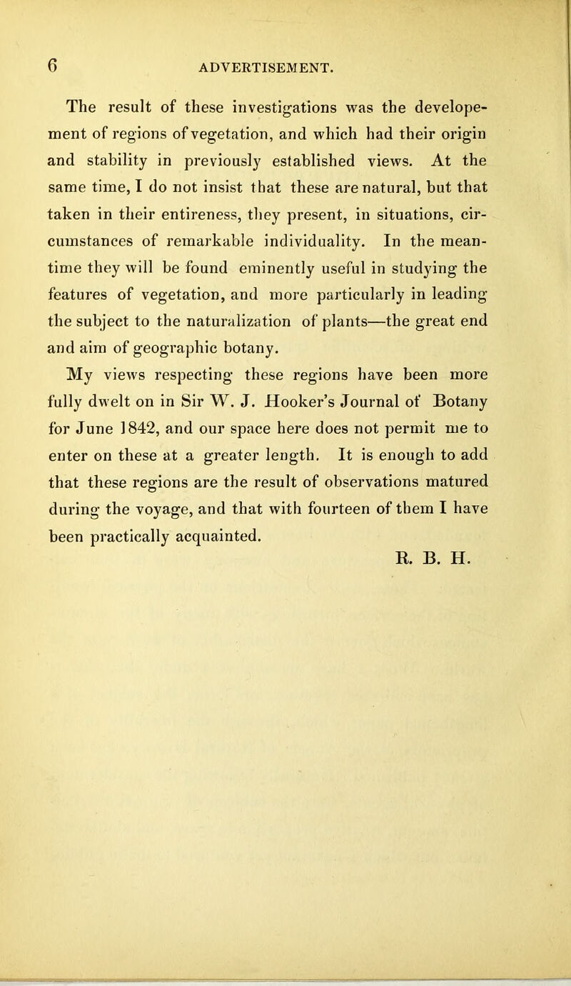 The result of these investigations was the develope- ment of regions of vegetation, and which had their origin and stability in previously established views. At the same time, I do not insist that these are natural, but that taken in their entireness, they present, in situations, cir- cumstances of remarkable individuality. In the mean- time they will be found eminently useful in studying the features of vegetation, and more particularly in leading the subject to the naturalization of plants—the great end and aim of geographic botany. My views respecting these regions have been more fully dwelt on in Sir W. J. Hooker’s Journal of Botany for June 1842, and our space here does not permit me to enter on these at a greater length. It is enough to add that these regions are the result of observations matured during the voyage, and that with fourteen of them I have been practically acquainted. R. B. H.