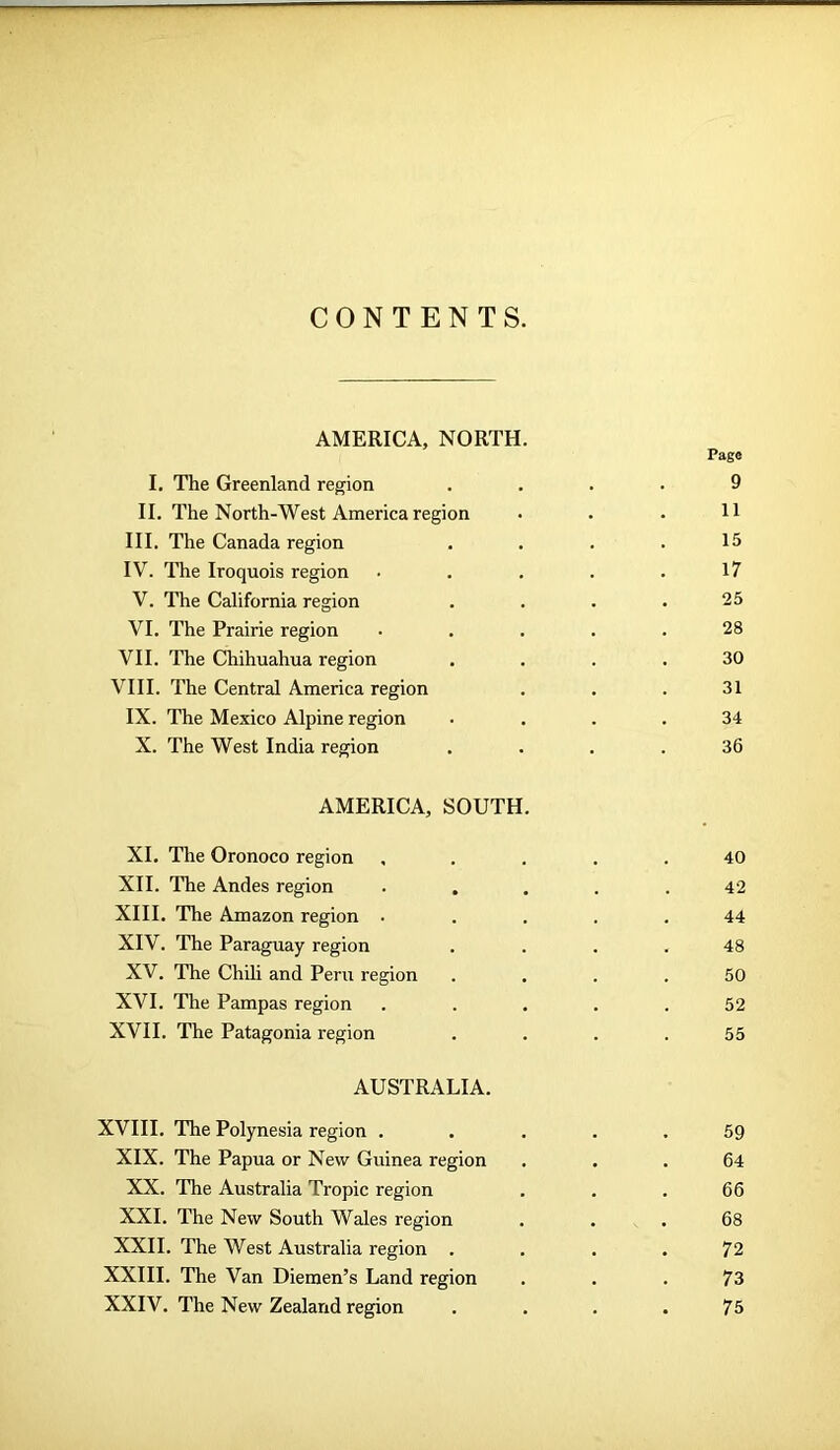 CONTENTS. AMERICA, NORTH. Page I. The Greenland region .... 9 II. The North-West America region • . . H III. The Canada region . . . .15 IV. The Iroquois region ..... 17 V. The California region . . . .25 VI. The Prairie region • . . . .28 VII. The Chihuahua region .... 30 VIII. The Central America region . . . 31 IX. The Mexico Alpine region .... 34 X. The West India region .... 36 AMERICA, SOUTH. XI. The Oronoco region , . . . .40 XII. The Andes region ..... 42 XIII. The Amazon region ..... 44 XIV. The Paraguay region . . . .48 XV. The Chili and Peru region .... 50 XVI. The Pampas region ..... 52 XVII. The Patagonia region .... 55 AUSTRALIA. XVIII. The Polynesia region ..... 59 XIX. The Papua or New Guinea region ... 64 XX. The Australia Tropic region . . . 66 XXI. The New South Wales region ... 68 XXII. The West Australia region . . . . 72 XXIII. The Van Diemen’s Land region ... 73 XXIV. The New Zealand region .... 75