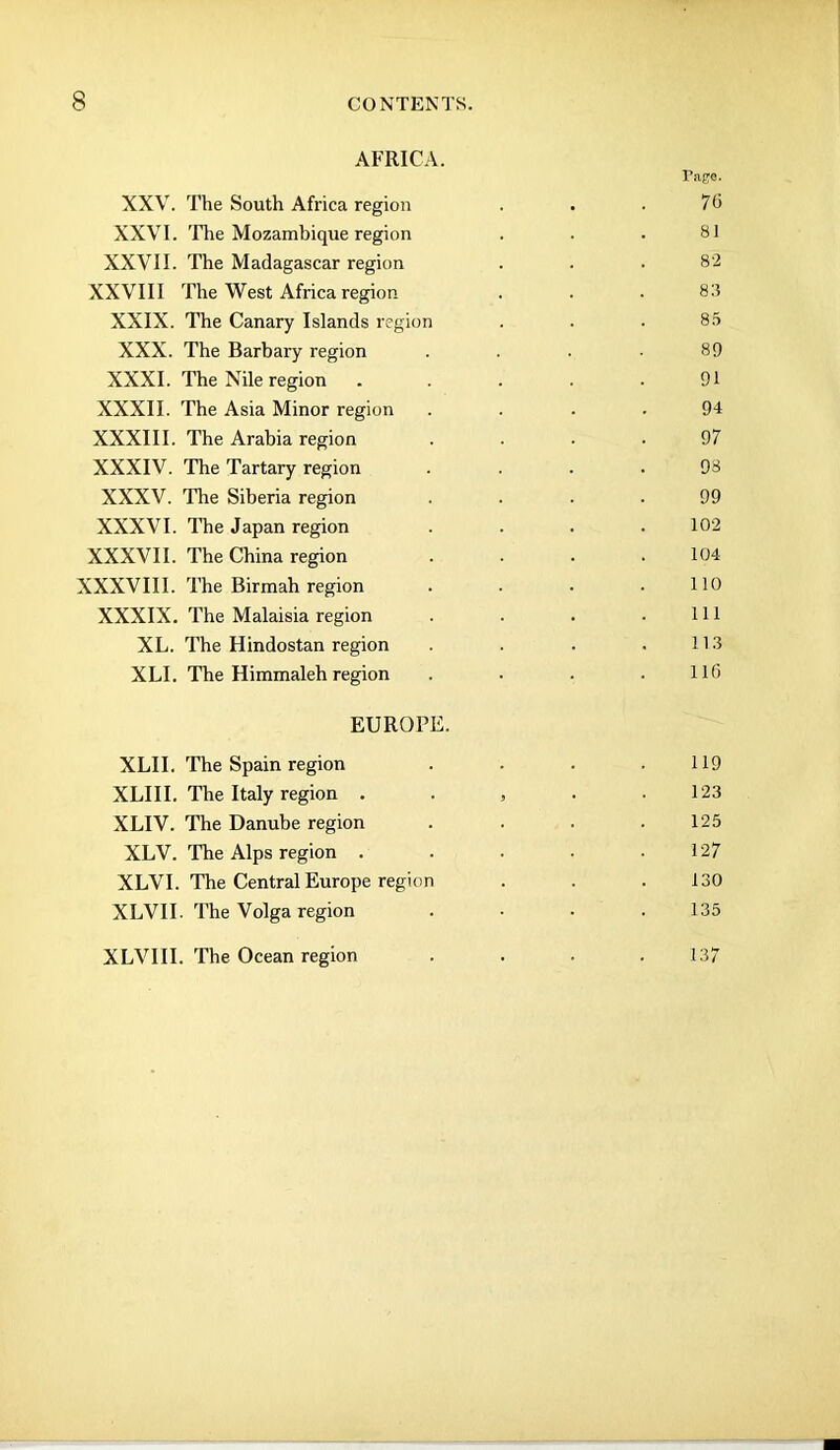 AFRICA. Tage. XXV. The South Africa region . . • 7d XXVI. 'The Mozambique region . . . SI XXVII. The Madagascar region . . .82 XXVIII The West Africa region . . .83 XXIX. The Canary Islands region . . • 85 XXX. The Barbary region .... 89 XXXI. The Nile region ..... 91 XXXII. The Asia Minor region .... 94 XXXIII. The Arabia region .... 97 XXXIV. The Tartary region .... 98 XXXV. The Siberia region .... 99 XXXVI. The Japan region . . . .102 XXXVII. The China region . . . .104 XXXVIII. The Birmah region . . • .110 XXXIX. The Malaisia region . . . .111 XL. The Hindostan region . . .113 XLI. The Himmaleh region . . . .116 EUROPE. XLII. The Spain region . • . .119 XLIII. The Italy region . . , . . 123 XLIV. The Danube region . . . .125 XLV. The Alps region . . . • .127 XLVI. The Central Europe region . . .130 XLVII. The Volga region .... 135 XLVIII. The Ocean region 137