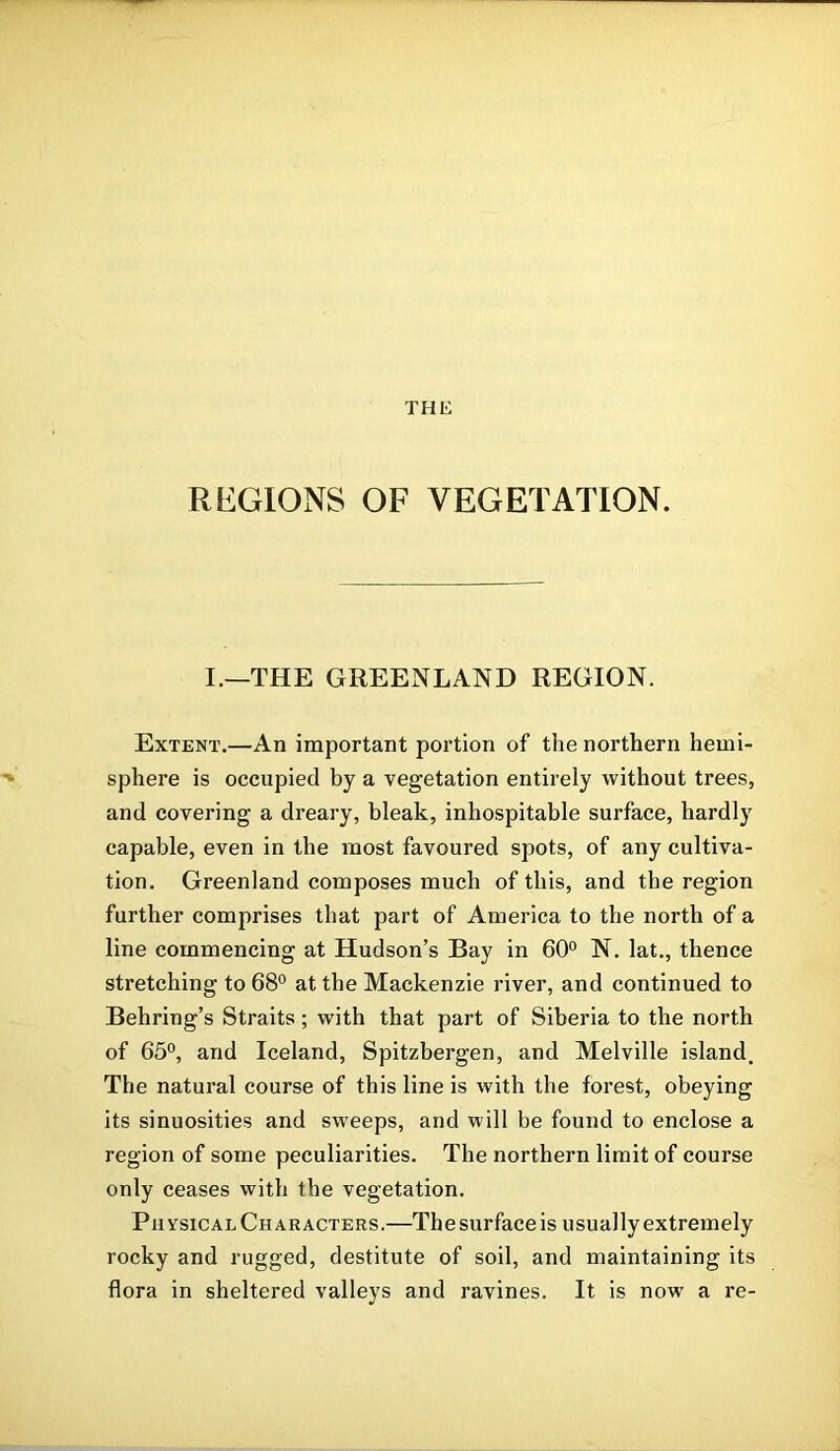 REGIONS OF VEGETATION. I.—THE GREENLAND REGION. Extent.—An important portion of the northern hemi- sphere is occupied by a vegetation entirely without trees, and covering a dreary, bleak, inhospitable surface, hardly capable, even in the most favoured spots, of any cultiva- tion. Greenland composes much of this, and the region further comprises that part of America to the north of a line commencing at Hudson’s Bay in 60° N. lat., thence stretching to 68° at the Mackenzie river, and continued to Behring’s Straits; with that part of Siberia to the north of 65°, and Iceland, Spitzbergen, and Melville island. The natural course of this line is with the forest, obeying its sinuosities and sweeps, and will be found to enclose a region of some peculiarities. The northern limit of course only ceases with the vegetation. Physical Characters.—The surface is usually extremely rocky and rugged, destitute of soil, and maintaining its flora in sheltered valleys and ravines. It is now' a re-