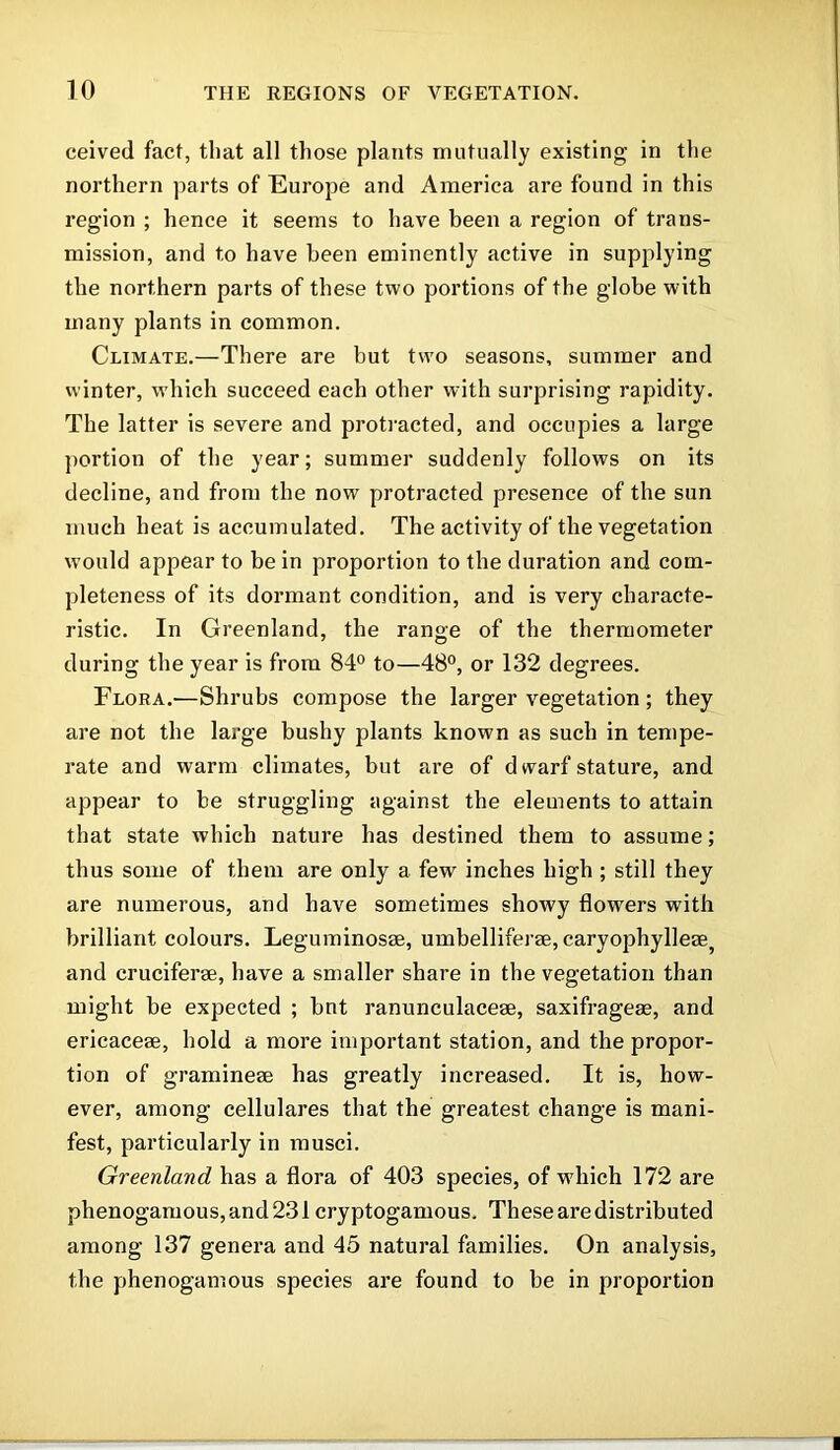 ceived fact, that all those plants mutually existing in the northern parts of Europe and America are found in this region ; hence it seems to have been a region of trans- mission, and to have been eminently active in supplying the northern parts of these two portions of the globe with many plants in common. Climate.—There are but two seasons, summer and winter, which succeed each other with surprising rapidity. The latter is severe and protracted, and occupies a large portion of the year; summer suddenly follows on its decline, and from the now protracted presence of the sun much heat is accumulated. The activity of the vegetation would appear to be in proportion to the duration and com- pleteness of its dormant condition, and is very characte- ristic. In Greenland, the range of the thermometer during the year is from 84° to—48°, or 132 degrees. Flora.—Shrubs compose the larger vegetation; they are not the large bushy plants known as such in tempe- rate and warm climates, but are of dwarf stature, and appear to be struggling against the elements to attain that state which nature has destined them to assume; thus some of them are only a few inches high ; still they are numerous, and have sometimes showy flowers with brilliant colours. Leguminosae, umbelliferae, caryophylleae, and crucifer®, have a smaller share in the vegetation than might be expected ; bnt ranunculaceae, saxifrage®, and ericaceae, hold a more important station, and the propor- tion of gramineae has greatly increased. It is, how- ever, among cellulares that the greatest change is mani- fest, particularly in musci. Greenland has a flora of 403 species, of w'hich 172 are phenogamous,and231 cryptogamous. These are distributed among 137 genera and 45 natural families. On analysis, the phenogamous species are found to be in proportion