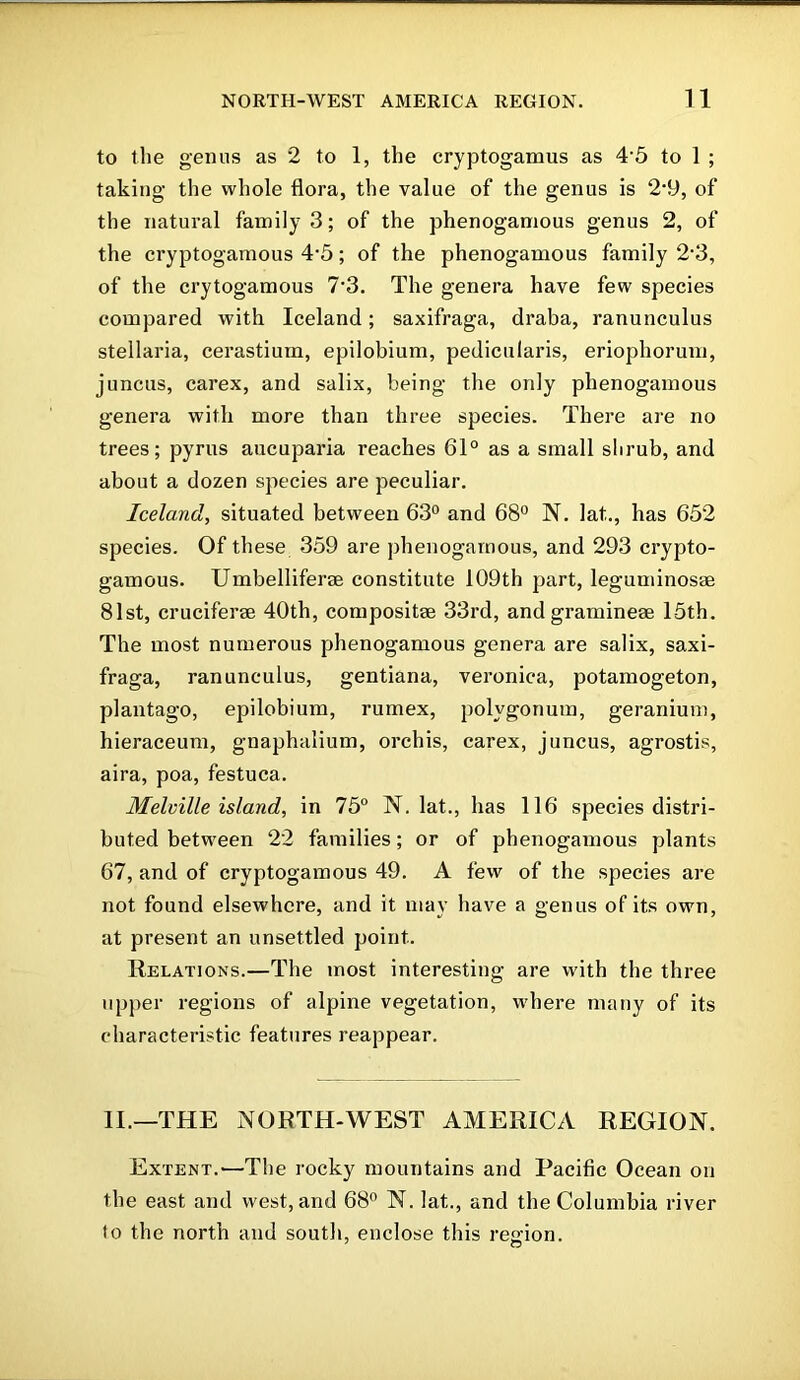 to the genus as 2 to 1, the cryptogamus as 4-5 to 1 ; taking the whole flora, the value of the genus is 2’9, of the natural family 3; of the phenogamous genus 2, of the cryptogamous 4’5; of the phenogamous family 2’3, of the crytogamous 7’3. The genera have few species compared with Iceland; saxifraga, draba, ranunculus stellaria, cerastium, epilobium, pedicularis, eriophorum, juncus, carex, and salix, being the only phenogamous genera with more than three species. There are no trees; pyrus aucuparia reaches 61° as a small shrub, and about a dozen species are peculiar. Iceland, situated between 63° and 68° N. lat,., has 652 species. Of these 359 are phenogamous, and 293 crypto- gamous. Umbelliferae constitute 109th part, leguminosae 81st, cruciferse 40th, compositse 33rd, and gramineae 15th. The most numerous phenogamous genera are salix, saxi- fraga, ranunculus, gentiana, veronica, potamogeton, plantago, epilobium, rumex, polygonum, geranium, hieraceum, gnaphalium, orchis, carex, j uncus, agrostis, aira, poa, festuca. Melville island, in 75° N. lat., has 116 species distri- buted between 22 families; or of phenogamous plants 67, and of cryptogamous 49. A few of the species are not found elsewhere, and it may have a genus of its own, at present an unsettled point. Relations.—The most interesting are with the three upper regions of alpine vegetation, where many of its characteristic features reappear. II.—THE NORTH-WEST AMERICA REGION. Extent.'—The rocky mountains and Pacific Ocean on the east and west, and 68° N. lat., and the Columbia river to the north and south, enclose this region.