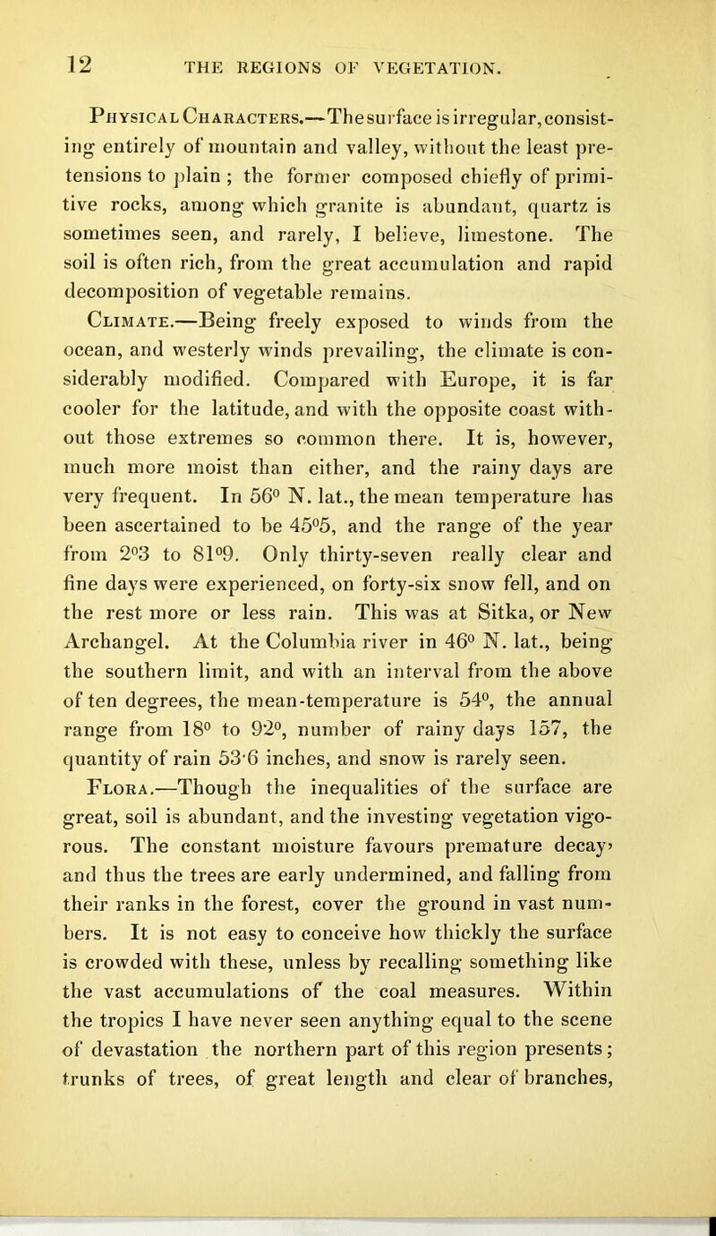 Physical Characters.—Thesurface is irregular,consist- ing entirely of mountain and valley, without the least pre- tensions to plain ; the former composed chiefly of primi- tive rocks, among which granite is abundant, quartz is sometimes seen, and rarely, I believe, limestone. The soil is often rich, from the great accumulation and rapid decomposition of vegetable remains. Climate.—Being freely exposed to winds from the ocean, and westerly winds prevailing, the climate is con- siderably modified. Compared with Europe, it is far cooler for the latitude, and with the opposite coast with- out those extremes so common there. It is, however, much more moist than either, and the rainy days are very frequent. In 56° N. lat., the mean temperature has been ascertained to be 45°5, and the range of the year from 2°3 to 81°9. Only thirty-seven really clear and fine days were experienced, on forty-six snow fell, and on the rest more or less rain. This was at Sitka, or New Archangel. At the Columbia river in 46° N. lat., being the southern limit, and with an interval from the above of ten degrees, the mean-temperature is 54°, the annual range from 18° to 92°, number of rainy days 157, the quantity of rain 536 inches, and snow is rarely seen. Flora.—Though the inequalities of the surface are great, soil is abundant, and the investing vegetation vigo- rous. The constant moisture favours premature decay? and thus the trees are early undermined, and falling from their ranks in the forest, cover the ground in vast num- bers. It is not easy to conceive how thickly the surface is crowded with these, unless by recalling something like the vast accumulations of the coal measures. Within the tropics I have never seen anything equal to the scene of devastation the northern part of this region presents ; trunks of trees, of great length and clear of branches,