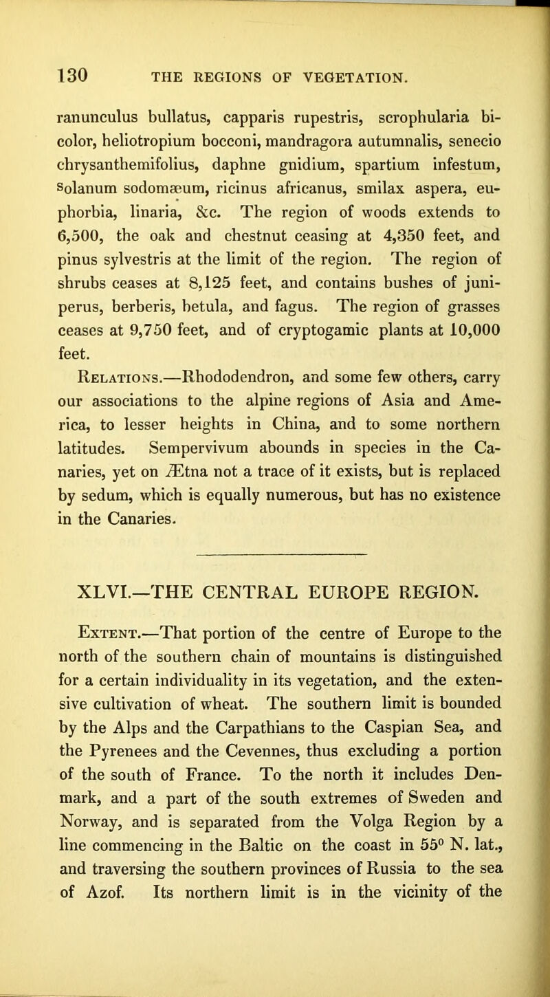 ranunculus bullatus, capparis rupestris, scrophularia bi- color, heliotropium bocconi, mandragora autumnalis, senecio chrysanthemifolius, daphne gnidium, spartium infestum, solanum sodommum, ricinus africanus, smilax aspera, eu- phorbia, linaria, &c. The region of woods extends to 6,500, the oak and chestnut ceasing at 4,350 feet, and pinus sylvestris at the limit of the region. The region of shrubs ceases at 8,125 feet, and contains bushes of juni- perus, berberis, betula, and fagus. The region of grasses ceases at 9,750 feet, and of cryptogamic plants at 10,000 feet. Relations.—Rhododendron, and some few others, carry our associations to the alpine regions of Asia and Ame- rica, to lesser heights in China, and to some northern latitudes. Sempervivum abounds in species in the Ca- naries, yet on JEtna not a trace of it exists, but is replaced by sedum, which is equally numerous, but has no existence in the Canaries. XLVI.—THE CENTRAL EUROPE REGION. Extent.—That portion of the centre of Europe to the north of the southern chain of mountains is distinguished for a certain individuality in its vegetation, and the exten- sive cultivation of wheat. The southern limit is bounded by the Alps and the Carpathians to the Caspian Sea, and the Pyrenees and the Cevennes, thus excluding a portion of the south of France. To the north it includes Den- mark, and a part of the south extremes of Sweden and Norway, and is separated from the Volga Region by a line commencing in the Baltic on the coast in 55° N. lat., and traversing the southern provinces of Russia to the sea of Azof. Its northern limit is in the vicinity of the