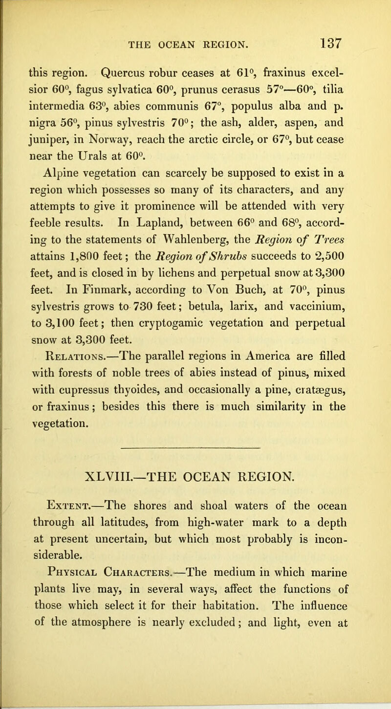 this region. Quercus robur ceases at 61°, fraxinus excel- sior 60°, fagus sylvatica 60°, prunus cerasus 57°—60°, tilia intermedia 63°, abies communis 67°, populus alba and p. nigra 56°, pinus sylvestris 70°; the ash, alder, aspen, and juniper, in Norway, reach the arctic circle, or 67°, but cease near the Urals at 60°. Alpine vegetation can scarcely be supposed to exist in a region which possesses so many of its characters, and any attempts to give it prominence will be attended with very feeble results. In Lapland, between 66° and 68°, accord- ing to the statements of Wahlenberg, the Region of Trees attains 1,800 feet; the Region of Shrubs succeeds to 2,500 feet, and is closed in by lichens and perpetual snow at 3,300 feet. In Finmark, according to Von Buch, at 70°, pinus sylvestris grows to 730 feet; betula, larix, and vaccinium, to 3,100 feet; then cryptogamic vegetation and perpetual snow at 3,300 feet. Relations.—The parallel regions in America are filled with forests of noble trees of abies instead of pinus, mixed with cupressus thyoides, and occasionally a pine, crataegus, or fraxinus; besides this there is much similarity in the vegetation. XLVIII.—THE OCEAN REGION. Extent.—The shores and shoal waters of the ocean through all latitudes, from high-water mark to a depth at present uncertain, but which most probably is incon- siderable. Physical Characters.—The medium in which marine plants live may, in several ways, affect the functions of those which select it for their habitation. The influence of the atmosphere is nearly excluded; and light, even at