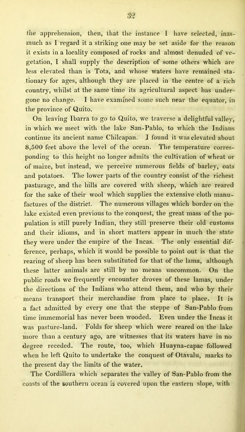 the apprehension, then, that the instance 1 have selected, inas- much as I regard it a striking one may be set aside for the reason it exists in a locality composed of rocks and almost denuded of ve- getation, I shall supply the description of some others which are less elevated than is Tota, and whose waters have remained sta- tionary for ages, although they are placed in the centre of a rich country, whilst at the same time its agricultural aspect has under- gone no change. I have examined some such near the equator, in the province of Quito. On leaving Ibarra to go to Quito, we traverse a delightful valley, in which we meet with the lake San-Pablo, to which the Indians continue its ancient name Chilcapan. J found it was elevated about 8,500 feet above the level of the ocean. The temperature corres- ponding to this height no longer admits the cultivation of wheat or of maize, but instead, we perceive numerous fields of barley, oats and potatoes. The lower parts of the country consist of the richest pasturage, and the hills are covered with sheep, which are reared for the sake of their wool which supplies the extensive cloth manu- factures of the district. The numerous villages which border on the lake existed even previous to the conquest, the great mass of the po- pulation is still purely Indian, they still preserve their old customs and their idioms, and in short matters appear in much the state they were under the empire of the Incas. The only essential dif- ference, perhaps, which it would be possible to point out is that the rearing of sheep has been substituted for that of the lama, although these latter animals are still by no means uncommon. On the public roads we frequently encounter droves of these lamas, under the directions of the Indians who attend them, and wrho by their means transport their merchandise from place to place. It is a fact admitted by every one that the steppe of San-Pablo from time immemorial has never been wooded. Even under the Incas it was pasture-land. Folds for sheep which were reared on the lake more than a century ago, are witnesses that its wraters have in no degree receded. The route, too, which Huayna-capac followed when he left Quito to undertake the conquest of Otavalu, marks to the present day the limits of the water. The Cordillera which separates the valley of San-Pablo from the coasts of the southern ocean is covered upon the eastern slope, with
